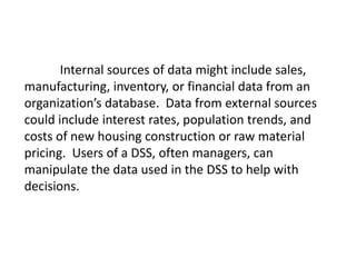 Internal sources of data might include sales,
manufacturing, inventory, or financial data from an
organization’s database. Data from external sources
could include interest rates, population trends, and
costs of new housing construction or raw material
pricing. Users of a DSS, often managers, can
manipulate the data used in the DSS to help with
decisions.
 