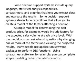 Some decision support systems include query
language, statistical analysis capabilities,
spreadsheets, and graphics that help you extract data
and evaluate the results. Some decision support
systems also include capabilities that allow you to
create a model of the factors affecting a decision.
A simple model for determining the best
product price, for example, would include factors for
the expected sales volume at each price level. With
the model, you can ask what-if questions by changing
one or more of the factors and viewing the projected
results. Many people use application software
packages to perform DSS functions. Using
spreadsheet software, for example, you can complete
simple modeling tasks or what-if scenarios.
 
