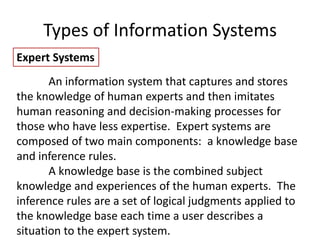 Types of Information Systems
Expert Systems
An information system that captures and stores
the knowledge of human experts and then imitates
human reasoning and decision-making processes for
those who have less expertise. Expert systems are
composed of two main components: a knowledge base
and inference rules.
A knowledge base is the combined subject
knowledge and experiences of the human experts. The
inference rules are a set of logical judgments applied to
the knowledge base each time a user describes a
situation to the expert system.
 