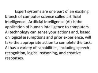 Expert systems are one part of an exciting
branch of computer science called artificial
intelligence. Artificial intelligence (AI) is the
application of human intelligence to computers.
AI technology can sense your actions and, based
on logical assumptions and prior experience, will
take the appropriate action to complete the task.
AI has a variety of capabilities, including speech
recognition, logical reasoning, and creative
responses.
 
