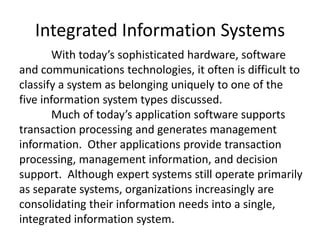 Integrated Information Systems
With today’s sophisticated hardware, software
and communications technologies, it often is difficult to
classify a system as belonging uniquely to one of the
five information system types discussed.
Much of today’s application software supports
transaction processing and generates management
information. Other applications provide transaction
processing, management information, and decision
support. Although expert systems still operate primarily
as separate systems, organizations increasingly are
consolidating their information needs into a single,
integrated information system.
 