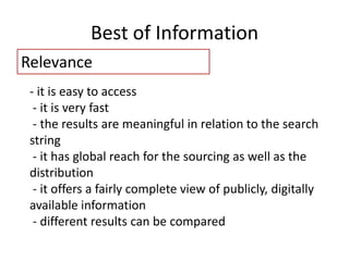 Best of Information
Relevance
- it is easy to access
- it is very fast
- the results are meaningful in relation to the search
string
- it has global reach for the sourcing as well as the
distribution
- it offers a fairly complete view of publicly, digitally
available information
- different results can be compared
 