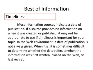 Best of Information
Timeliness
Most information sources indicate a date of
publication. If a source provides no information on
when it was created or published, it may not be
appropriate to use if timeliness is important for your
topic. In the Web environment, a date of publication is
not always given. When it is, it is sometimes difficult
to determine whether the date refers to when the
information was first written, placed on the Web, or
last revised.
 