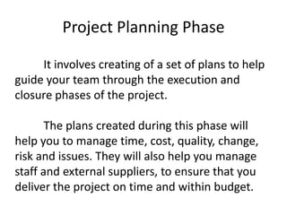 Project Planning Phase
It involves creating of a set of plans to help
guide your team through the execution and
closure phases of the project.
The plans created during this phase will
help you to manage time, cost, quality, change,
risk and issues. They will also help you manage
staff and external suppliers, to ensure that you
deliver the project on time and within budget.
 