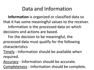 Data and Information
Information is organized or classified data so
that it has some meaningful values to the receiver.
Information is the processed data on which
decisions and actions are based.
For the decision to be meaningful, the
processed data must qualify for the following
characteristics
Timely - Information should be available when
required.
Accuracy - Information should be accurate.
Completeness - Information should be complete.
 