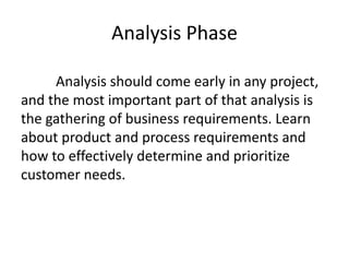 Analysis Phase
Analysis should come early in any project,
and the most important part of that analysis is
the gathering of business requirements. Learn
about product and process requirements and
how to effectively determine and prioritize
customer needs.
 