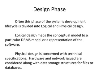 Design Phase
Often this phase of the systems development
lifecycle is divided into Logical and Physical design.
Logical design maps the conceptual model to a
particular DBMS model or a representation of the
software.
Physical design is concerned with technical
specifications. Hardware and network issued are
considered along with data storage structures for files or
databases.
 