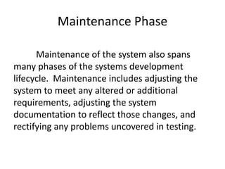 Maintenance Phase
Maintenance of the system also spans
many phases of the systems development
lifecycle. Maintenance includes adjusting the
system to meet any altered or additional
requirements, adjusting the system
documentation to reflect those changes, and
rectifying any problems uncovered in testing.
 