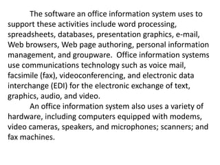 The software an office information system uses to
support these activities include word processing,
spreadsheets, databases, presentation graphics, e-mail,
Web browsers, Web page authoring, personal information
management, and groupware. Office information systems
use communications technology such as voice mail,
facsimile (fax), videoconferencing, and electronic data
interchange (EDI) for the electronic exchange of text,
graphics, audio, and video.
An office information system also uses a variety of
hardware, including computers equipped with modems,
video cameras, speakers, and microphones; scanners; and
fax machines.
 