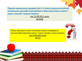 Перелік навчальних програм для 1-4 класів загальноосвітніх
навчальних закладів затверджено Міністерством освіти і
науки, молоді і спорту України
від 12.09.2011 року
№1050
Типові навчальні плани початкової школи затверджено
наказом Міністерством освіти і науки, молоді і спорту України
від 10.06.2011 року
№572
 