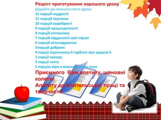 Рецепт приготування хорошого уроку
Додайте до кожного свого уроку:
12 порцій мудрості
11 порцій терпіння
10 порцій хоробрості
9 порцій працездатності
8 порцій оптимізму
7 порцій відданості свої справі
6 порцій вільнодумства
5порцій доброти
4 порції відпочинку й турботи про здоров’я
3 порції гумору
2 порції такту
1 порцію віри в кожного свого учня
Приємного Вам апетиту, шановні
колеги!
Апетиту до вчительської праці та
творчості!
 
