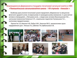 Впровадження Державного стандарту початкової загальної освіти в НВК
«Томашпільська загальноосвітня школа І-ІІІ ступенів - гімназія »
Особливу увагу вчителі початкової школи приділяють збереженню та зміцненню
фізичного здоров’я учнів, їх моральному та громадянському вихованню. Із цією метою
активно співпрацюють з батьками учнів , з медичною сестрою Василишиною Н.В. ,
шкільним психологом Клімочко Л.Л., соціальним педагогом Чоловською Т.А. ,
учителями-предметниками :
Прокоп’як І.О.,Кмитюк Н.В..Рибак А.М., Никитюк М.О., вихователями групи
продовженого дня : Линько Л.С.,Губелюк Т.В.,Урбанською Л.В.
 