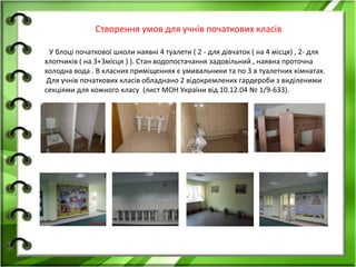 Створення умов для учнів початкових класів
У блоці початкової школи наявні 4 туалети ( 2 - для дівчаток ( на 4 місця) , 2- для
хлопчиків ( на 3+3місця ) ). Стан водопостачання задовільний , наявна проточна
холодна вода . В класних приміщеннях є умивальники та по 3 в туалетних кімнатах.
Для учнів початкових класів обладнано 2 відокремлених гардероби з виділеними
секціями для кожного класу (лист МОН України від 10.12.04 № 1/9-633).
 