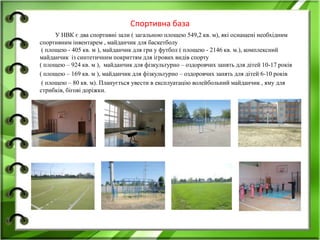 Спортивна база
У НВК є два спортивні зали ( загальною площею 549,2 кв. м), які оснащені необхідним
спортивним інвентарем , майданчик для баскетболу
( площею - 405 кв. м ), майданчик для гри у футбол ( площею - 2146 кв. м.), комплексний
майданчик із синтетичним покриттям для ігрових видів спорту
( площею – 924 кв. м ), майданчик для фізкультурно – оздоровчих занять для дітей 10-17 років
( площею – 169 кв. м ), майданчик для фізкультурно – оздоровчих занять для дітей 6-10 років
( площею – 80 кв. м). Планується увести в експлуатацію волейбольний майданчик , яму для
стрибків, бігові доріжки.
 