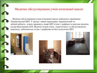 Медичне обслуговування учнів початкової школи
Медичне обслуговування учнів початкової школи здійснюють працівники
Томашпільської ЦРЛ. У закладі наявні процедурна, терапевтичний та
зубний кабінети , в яких працюють лікарі ЦРЛ згідно з графіком та шкільна медична
сестра Василишина Н.В. Медичні огляди учнів , педагогічного та обслуговуючого
персоналу здійснюються згідно з графіками на базі поліклініки ЦРЛ.
 
