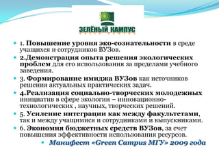  1. Повышение уровня эко-сознательности в среде
учащихся и сотрудников ВУЗов.
 2.Демонстрация опыта решения экологических
проблем для его использования за пределами учебного
заведения.
 3. Формирование имиджа ВУЗов как источников
решения актуальных практических задач.
 4.Реализация социально-творческих молодежных
инициатив в сфере экологии – инновационно-
технологических , научных, творческих решений.
 5. Усиление интеграции как между факультетами,
так и между учащимися и сотрудниками и выпускниками.
 6. Экономия бюджетных средств ВУЗов, за счет
повышения эффективности использования ресурсов.
 Манифест «Green Campus МГУ» 2009 года
 