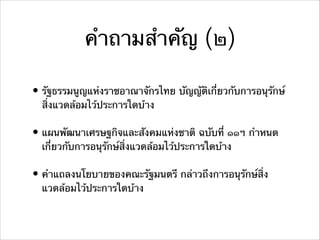 คําถามสําคัญ (๒)
• รัฐธรรมนูญแห่งราชอาณาจักรไทย บัญญัติเกี่ยวกับการอนุรักษ์
สิ่งแวดล้อมไว้ประการใดบ้าง
• แผนพัฒนาเศรษฐกิจและสังคมแห่งชาติ ฉบับที่ ๑๑ฯ กําหนด
เกี่ยวกับการอนุรักษ์สิ่งแวดล้อมไว้ประการใดบ้าง
• คําแถลงนโยบายของคณะรัฐมนตรี กล่าวถึงการอนุรักษ์สิ่ง
แวดล้อมไว้ประการใดบ้าง
 