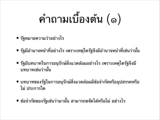 คําถามเบื้องต้น (๑)
• รัฐหมายความว่าอย่างไร
• รัฐมีอํานาจหน้าที่อย่างไร เพราะเหตุใดรัฐจึงมีอํานาจหน้าที่เช่นว่านั้น
• รัฐมีบทบาทในการอนุรักษ์สิ่งแวดล้อมอย่างไร เพราะเหตุใดรัฐจึงมี
บทบาทเช่นว่านั้น
• บทบาทของรัฐในการอนุรักษ์สิ่งแวดล้อมมีข้อจํากัดหรืออุปสรรคหรือ
ไม่ ประการใด
• ข้อจํากัดของรัฐเช่นว่ามานั้น สามารถขจัดได้หรืิอไม่ อย่างไร
 