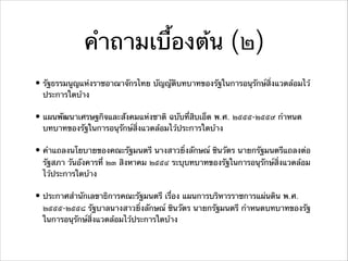 คําถามเบื้องต้น (๒)
• รัฐธรรมนูญแห่งราชอาณาจักรไทย บัญญัติบทบาทของรัฐในการอนุรักษ์สิ่งแวดล้อมไว้
ประการใดบ้าง
• แผนพัฒนาเศรษฐกิจและสังคมแห่งชาติ ฉบับที่สิบเอ็ด พ.ศ. ๒๕๕๕-๒๕๕๙ กําหนด
บทบาทของรัฐในการอนุรักษ์สิ่งแวดล้อมไว้ประการใดบ้าง
• คําแถลงนโยบายของคณะรัฐมนตรี นางสาวยิ่งลักษณ์ ชินวัตร นายกรัฐมนตรีแถลงต่อ
รัฐสภา วันอังคารที่ ๒๓ สิงหาคม ๒๕๕๔ ระบุบทบาทของรัฐในการอนุรักษ์สิ่งแวดล้อม
ไว้ประการใดบ้าง
• ประกาศสํานักเลขาธิการคณะรัฐมนตรี เรื่อง แผนการบริหารราชการแผ่นดิน พ.ศ.
๒๕๕๕-๒๕๕๘ รัฐบาลนางสาวยิ่งลักษณ์ ชินวัตร นายกรัฐมนตรี กําหนดบทบาทของรัฐ
ในการอนุรักษ์สิ่งแวดล้อมไว้ประการใดบ้าง
 