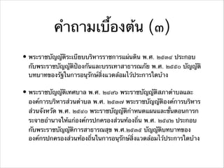 คําถามเบื้องต้น (๓)
• พระราชบัญญัติระเบียบบริหารราชการแผ่นดิน พ.ศ. ๒๕๓๔ ประกอบ
กับพระราชบัญญัติป้องกันและบรรเทาสาธารณภัย พ.ศ. ๒๕๕๐ บัญญัติ
บทบาทของรัฐในการอนุรักษ์สิ่งแวดล้อมไว้ประการใดบ้าง
• พระราชบัญญัติเทศบาล พ.ศ. ๒๔๙๖ พระราชบัญญัติสภาตําบลและ
องค์การบริหารส่วนตําบล พ.ศ. ๒๕๓๗ พระราชบัญญัติองค์การบริหาร
ส่วนจังหวัด พ.ศ. ๒๕๔๐ พระราชบัญญัติกําหนดแผนและขั้นตอนการก
ระจายอํานาจให้แก่องค์กรปกครองส่วนท้องถิ่น พ.ศ. ๒๕๔๒ ประกอบ
กับพระราชบัญญัติการสาธารณสุข พ.ศ.๒๕๓๕ บัญญัติบทบาทของ
องค์กรปกครองส่วนท้องถิ่นในการอนุรักษ์สิ่งแวดล้อมไว้ประการใดบ้าง
 