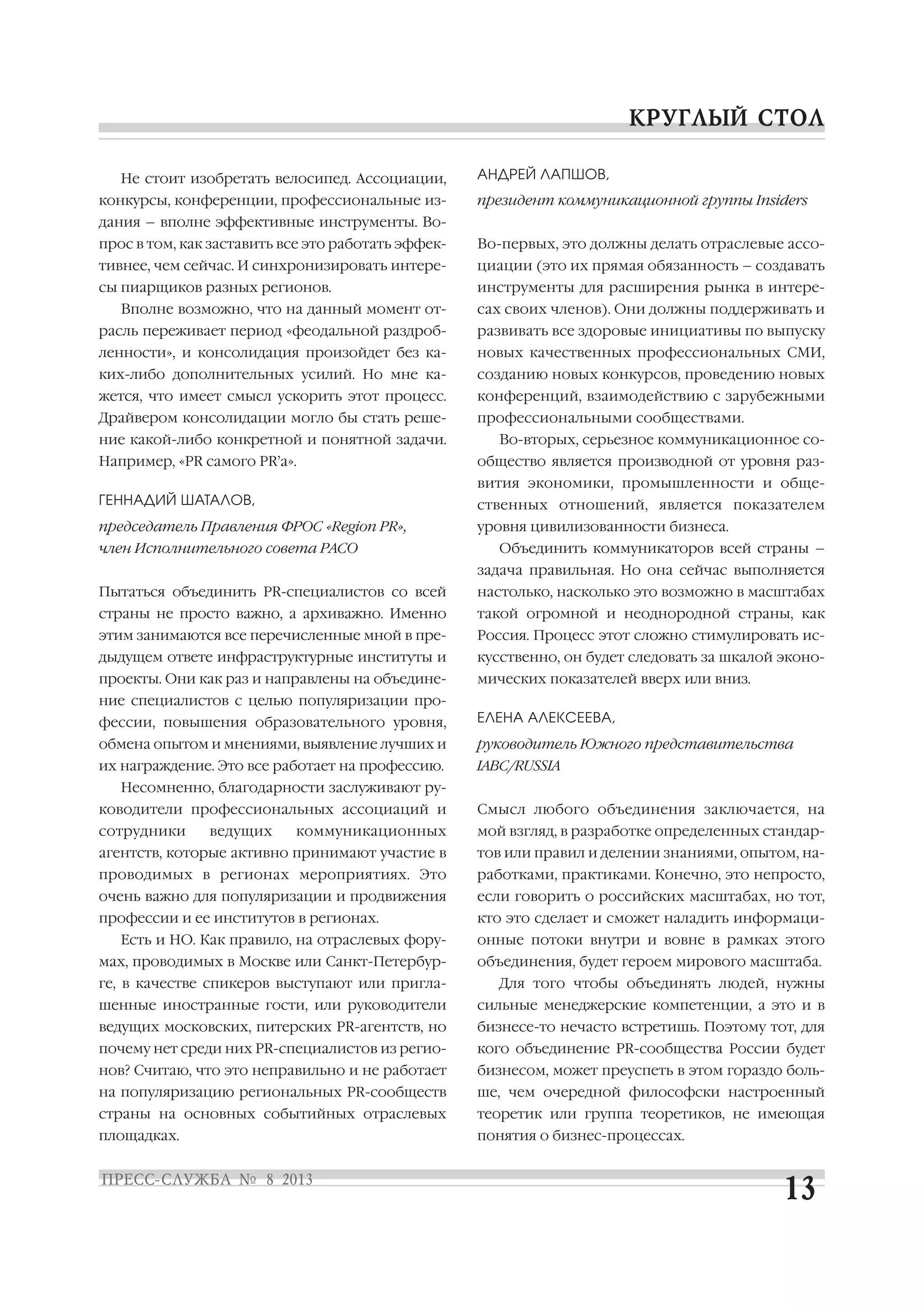 Не стоит изобретать велосипед. Ассоциации,
конкурсы, конференции, профессиональные из
дания – вполне эффективные инструменты. Во
прос в том, как заставить все это работать эффек
тивнее, чем сейчас. И синхронизировать интере
сы пиарщиков разных регионов.
Вполне возможно, что на данный момент от
расль переживает период «феодальной раздроб
ленности», и консолидация произойдет без ка
ких либо дополнительных усилий. Но мне ка
жется, что имеет смысл ускорить этот процесс.
Драйвером консолидации могло бы стать реше
ние какой либо конкретной и понятной задачи.
Например, «PR самого PR’а».
ГЕННАДИЙ ШАТАЛОВ,
председатель Правления ФРОС «Region PR»,
член Исполнительного совета РАСО
Пытаться объединить PR специалистов со всей
страны не просто важно, а архиважно. Именно
этим занимаются все перечисленные мной в пре
дыдущем ответе инфраструктурные институты и
проекты. Они как раз и направлены на объедине
ние специалистов с целью популяризации про
фессии, повышения образовательного уровня,
обмена опытом и мнениями, выявление лучших и
их награждение. Это все работает на профессию.
Несомненно, благодарности заслуживают ру
ководители профессиональных ассоциаций и
сотрудники ведущих коммуникационных
агентств, которые активно принимают участие в
проводимых в регионах мероприятиях. Это
очень важно для популяризации и продвижения
профессии и ее институтов в регионах.
Есть и НО. Как правило, на отраслевых фору
мах, проводимых в Москве или Санкт Петербур
ге, в качестве спикеров выступают или пригла
шенные иностранные гости, или руководители
ведущих московских, питерских PR агентств, но
почему нет среди них PR специалистов из регио
нов? Считаю, что это неправильно и не работает
на популяризацию региональных PR сообществ
страны на основных событийных отраслевых
площадках.
АНДРЕЙ ЛАПШОВ,
президент коммуникационной группы Insiders
Во первых, это должны делать отраслевые ассо
циации (это их прямая обязанность – создавать
инструменты для расширения рынка в интере
сах своих членов). Они должны поддерживать и
развивать все здоровые инициативы по выпуску
новых качественных профессиональных СМИ,
созданию новых конкурсов, проведению новых
конференций, взаимодействию с зарубежными
профессиональными сообществами.
Во вторых, серьезное коммуникационное со
общество является производной от уровня раз
вития экономики, промышленности и обще
ственных отношений, является показателем
уровня цивилизованности бизнеса.
Объединить коммуникаторов всей страны –
задача правильная. Но она сейчас выполняется
настолько, насколько это возможно в масштабах
такой огромной и неоднородной страны, как
Россия. Процесс этот сложно стимулировать ис
кусственно, он будет следовать за шкалой эконо
мических показателей вверх или вниз.
ЕЛЕНА АЛЕКСЕЕВА,
руководитель Южного представительства
IABC/RUSSIA
Смысл любого объединения заключается, на
мой взгляд, в разработке определенных стандар
тов или правил и делении знаниями, опытом, на
работками, практиками. Конечно, это непросто,
если говорить о российских масштабах, но тот,
кто это сделает и сможет наладить информаци
онные потоки внутри и вовне в рамках этого
объединения, будет героем мирового масштаба.
Для того чтобы объединять людей, нужны
сильные менеджерские компетенции, а это и в
бизнесе то нечасто встретишь. Поэтому тот, для
кого объединение PR сообщества России будет
бизнесом, может преуспеть в этом гораздо боль
ше, чем очередной философски настроенный
теоретик или группа теоретиков, не имеющая
понятия о бизнес процессах.
 