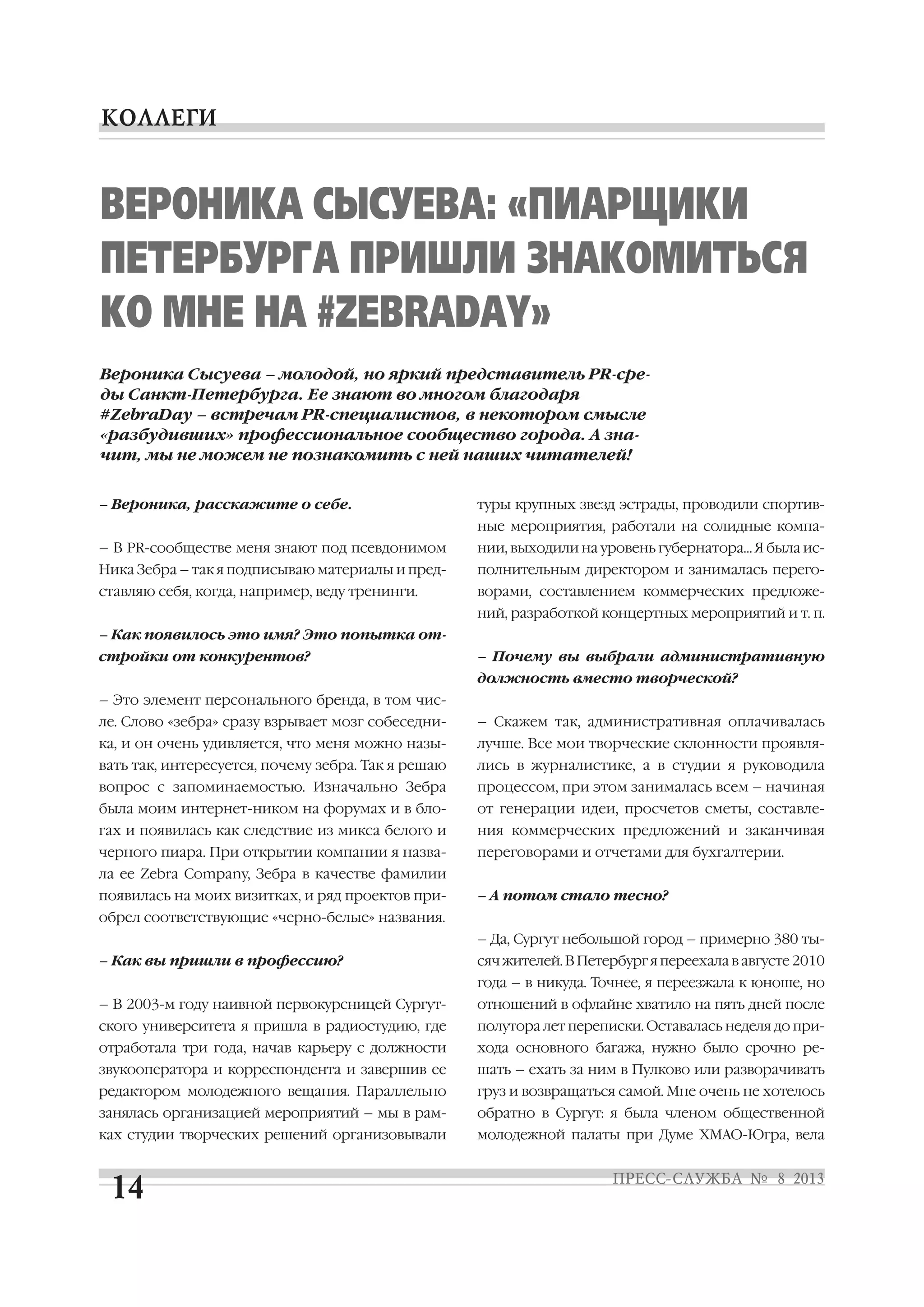– Вероника, расскажите о себе.
– В PR сообществе меня знают под псевдонимом
Ника Зебра – так я подписываю материалы и пред
ставляю себя, когда, например, веду тренинги.
– Как появилось это имя? Это попытка от
стройки от конкурентов?
– Это элемент персонального бренда, в том чис
ле. Слово «зебра» сразу взрывает мозг собеседни
ка, и он очень удивляется, что меня можно назы
вать так, интересуется, почему зебра. Так я решаю
вопрос с запоминаемостью. Изначально Зебра
была моим интернет ником на форумах и в бло
гах и появилась как следствие из микса белого и
черного пиара. При открытии компании я назва
ла ее Zebra Company, Зебра в качестве фамилии
появилась на моих визитках, и ряд проектов при
обрел соответствующие «черно белые» названия.
– Как вы пришли в профессию?
– В 2003 м году наивной первокурсницей Сургут
ского университета я пришла в радиостудию, где
отработала три года, начав карьеру с должности
звукооператора и корреспондента и завершив ее
редактором молодежного вещания. Параллельно
занялась организацией мероприятий – мы в рам
ках студии творческих решений организовывали
туры крупных звезд эстрады, проводили спортив
ные мероприятия, работали на солидные компа
нии, выходили на уровень губернатора… Я была ис
полнительным директором и занималась перего
ворами, составлением коммерческих предложе
ний, разработкой концертных мероприятий и т. п.
– Почему вы выбрали административную
должность вместо творческой?
– Скажем так, административная оплачивалась
лучше. Все мои творческие склонности проявля
лись в журналистике, а в студии я руководила
процессом, при этом занималась всем – начиная
от генерации идеи, просчетов сметы, составле
ния коммерческих предложений и заканчивая
переговорами и отчетами для бухгалтерии.
– А потом стало тесно?
– Да, Сургут небольшой город – примерно 380 ты
сяч жителей. В Петербург я переехала в августе 2010
года – в никуда. Точнее, я переезжала к юноше, но
отношений в офлайне хватило на пять дней после
полутора лет переписки. Оставалась неделя до при
хода основного багажа, нужно было срочно ре
шать – ехать за ним в Пулково или разворачивать
груз и возвращаться самой. Мне очень не хотелось
обратно в Сургут: я была членом общественной
молодежной палаты при Думе ХМАО Югра, вела
ВЕРОНИКА СЫСУЕВА: «ПИАРЩИКИ
ПЕТЕРБУРГА ПРИШЛИ ЗНАКОМИТЬСЯ
КО МНЕ НА #ZEBRADAY»
Вероника Сысуева – молодой, но яркий представитель PR сре
ды Санкт Петербурга. Ее знают во многом благодаря
#ZebraDay – встречам PR специалистов, в некотором смысле
«разбудивших» профессиональное сообщество города. А зна
чит, мы не можем не познакомить с ней наших читателей!
 