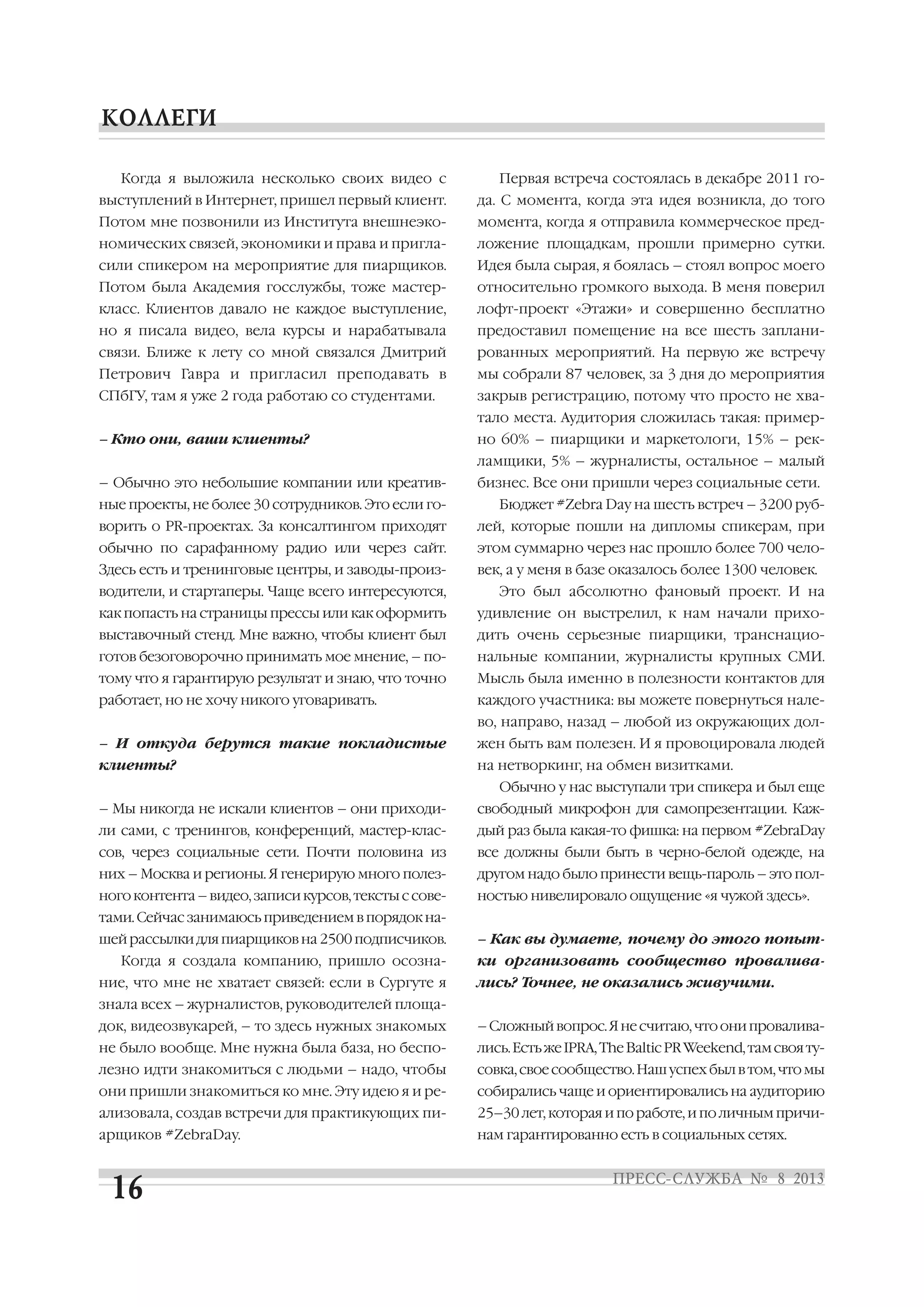 Когда я выложила несколько своих видео с
выступлений в Интернет, пришел первый клиент.
Потом мне позвонили из Института внешнеэко
номических связей, экономики и права и пригла
сили спикером на мероприятие для пиарщиков.
Потом была Академия госслужбы, тоже мастер
класс. Клиентов давало не каждое выступление,
но я писала видео, вела курсы и нарабатывала
связи. Ближе к лету со мной связался Дмитрий
Петрович Гавра и пригласил преподавать в
СПбГУ, там я уже 2 года работаю со студентами.
– Кто они, ваши клиенты?
– Обычно это небольшие компании или креатив
ные проекты, не более 30 сотрудников. Это если го
ворить о PR проектах. За консалтингом приходят
обычно по сарафанному радио или через сайт.
Здесь есть и тренинговые центры, и заводы произ
водители, и стартаперы. Чаще всего интересуются,
как попасть на страницы прессы или как оформить
выставочный стенд. Мне важно, чтобы клиент был
готов безоговорочно принимать мое мнение, – по
тому что я гарантирую результат и знаю, что точно
работает, но не хочу никого уговаривать.
– И откуда берутся такие покладистые
клиенты?
– Мы никогда не искали клиентов – они приходи
ли сами, с тренингов, конференций, мастер клас
сов, через социальные сети. Почти половина из
них – Москва и регионы. Я генерирую много полез
ногоконтента–видео,записикурсов,текстыссове
тами. Сейчас занимаюсь приведением в порядок на
шей рассылки для пиарщиков на 2500 подписчиков.
Когда я создала компанию, пришло осозна
ние, что мне не хватает связей: если в Сургуте я
знала всех – журналистов, руководителей площа
док, видеозвукарей, – то здесь нужных знакомых
не было вообще. Мне нужна была база, но беспо
лезно идти знакомиться с людьми – надо, чтобы
они пришли знакомиться ко мне. Эту идею я и ре
ализовала, создав встречи для практикующих пи
арщиков #ZebraDay.
Первая встреча состоялась в декабре 2011 го
да. С момента, когда эта идея возникла, до того
момента, когда я отправила коммерческое пред
ложение площадкам, прошли примерно сутки.
Идея была сырая, я боялась – стоял вопрос моего
относительно громкого выхода. В меня поверил
лофт проект «Этажи» и совершенно бесплатно
предоставил помещение на все шесть заплани
рованных мероприятий. На первую же встречу
мы собрали 87 человек, за 3 дня до мероприятия
закрыв регистрацию, потому что просто не хва
тало места. Аудитория сложилась такая: пример
но 60% – пиарщики и маркетологи, 15% – рек
ламщики, 5% – журналисты, остальное – малый
бизнес. Все они пришли через социальные сети.
Бюджет #Zebra Day на шесть встреч – 3200 руб
лей, которые пошли на дипломы спикерам, при
этом суммарно через нас прошло более 700 чело
век, а у меня в базе оказалось более 1300 человек.
Это был абсолютно фановый проект. И на
удивление он выстрелил, к нам начали прихо
дить очень серьезные пиарщики, транснацио
нальные компании, журналисты крупных СМИ.
Мысль была именно в полезности контактов для
каждого участника: вы можете повернуться нале
во, направо, назад – любой из окружающих дол
жен быть вам полезен. И я провоцировала людей
на нетворкинг, на обмен визитками.
Обычно у нас выступали три спикера и был еще
свободный микрофон для самопрезентации. Каж
дый раз была какая то фишка: на первом #ZebraDay
все должны были быть в черно белой одежде, на
другом надо было принести вещь пароль – это пол
ностью нивелировало ощущение «я чужой здесь».
– Как вы думаете, почему до этого попыт
ки организовать сообщество провалива
лись? Точнее, не оказались живучими.
–Сложныйвопрос.Янесчитаю,чтоонипровалива
лись.ЕстьжеIPRA,TheBalticPRWeekend,тамсвояту
совка,своесообщество.Нашуспехбылвтом,чтомы
собирались чаще и ориентировались на аудиторию
25–30 лет, которая и по работе, и по личным причи
нам гарантированно есть в социальных сетях.
 