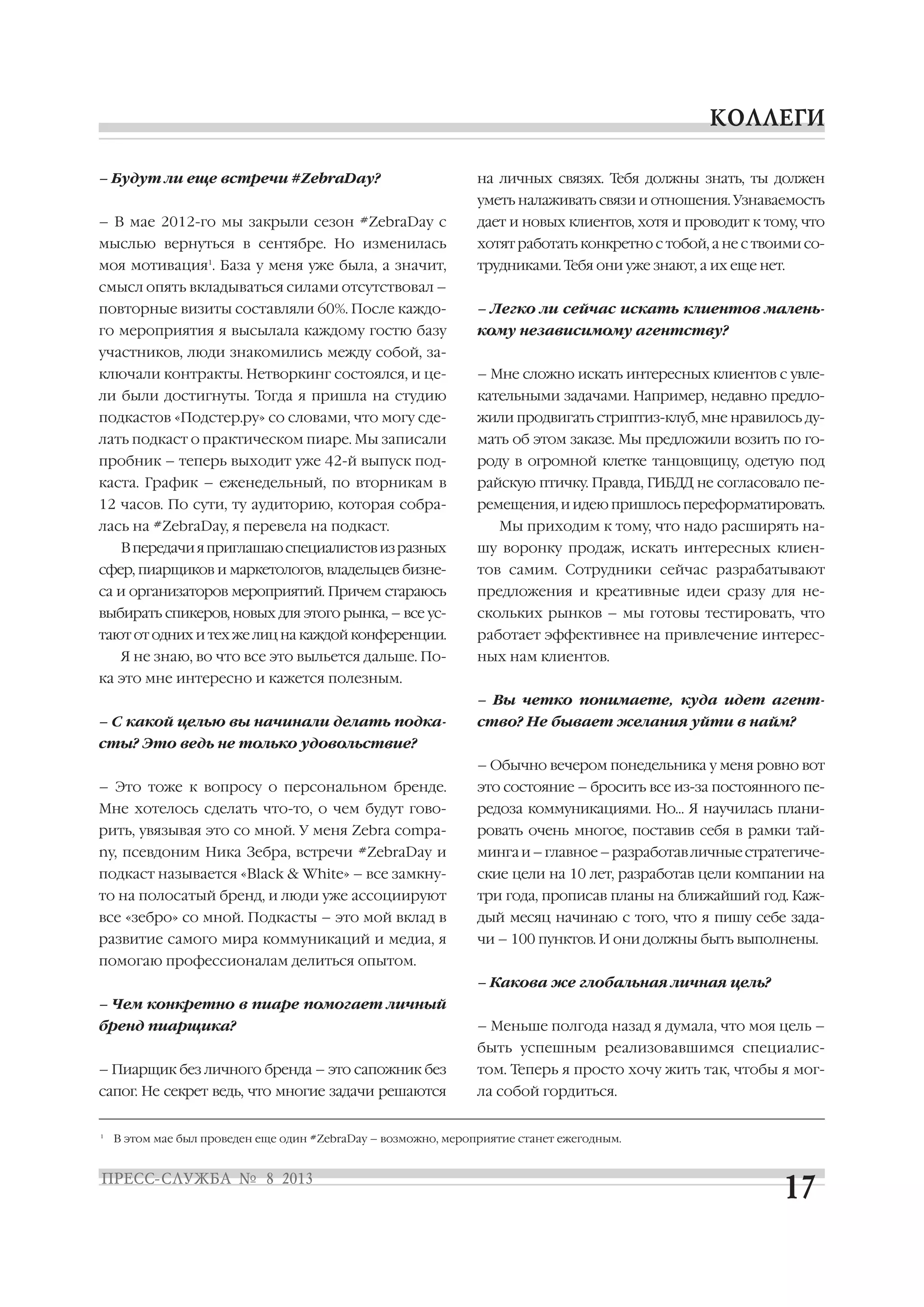 – Будут ли еще встречи #ZebraDay?
– В мае 2012 го мы закрыли сезон #ZebraDay с
мыслью вернуться в сентябре. Но изменилась
моя мотивация1
. База у меня уже была, а значит,
смысл опять вкладываться силами отсутствовал –
повторные визиты составляли 60%. После каждо
го мероприятия я высылала каждому гостю базу
участников, люди знакомились между собой, за
ключали контракты. Нетворкинг состоялся, и це
ли были достигнуты. Тогда я пришла на студию
подкастов «Подстер.ру» со словами, что могу сде
лать подкаст о практическом пиаре. Мы записали
пробник – теперь выходит уже 42 й выпуск под
каста. График – еженедельный, по вторникам в
12 часов. По сути, ту аудиторию, которая собра
лась на #ZebraDay, я перевела на подкаст.
Впередачияприглашаюспециалистовизразных
сфер, пиарщиков и маркетологов, владельцев бизне
са и организаторов мероприятий. Причем стараюсь
выбирать спикеров, новых для этого рынка, – все ус
тают от одних и тех же лиц на каждой конференции.
Я не знаю, во что все это выльется дальше. По
ка это мне интересно и кажется полезным.
– С какой целью вы начинали делать подка
сты? Это ведь не только удовольствие?
– Это тоже к вопросу о персональном бренде.
Мне хотелось сделать что то, о чем будут гово
рить, увязывая это со мной. У меня Zebra compa
ny, псевдоним Ника Зебра, встречи #ZebraDay и
подкаст называется «Black & White» – все замкну
то на полосатый бренд, и люди уже ассоциируют
все «зебро» со мной. Подкасты – это мой вклад в
развитие самого мира коммуникаций и медиа, я
помогаю профессионалам делиться опытом.
– Чем конкретно в пиаре помогает личный
бренд пиарщика?
– Пиарщик без личного бренда – это сапожник без
сапог. Не секрет ведь, что многие задачи решаются
на личных связях. Тебя должны знать, ты должен
уметь налаживать связи и отношения. Узнаваемость
дает и новых клиентов, хотя и проводит к тому, что
хотят работать конкретно с тобой, а не с твоими со
трудниками. Тебя они уже знают, а их еще нет.
– Легко ли сейчас искать клиентов малень
кому независимому агентству?
– Мне сложно искать интересных клиентов с увле
кательными задачами. Например, недавно предло
жили продвигать стриптиз клуб, мне нравилось ду
мать об этом заказе. Мы предложили возить по го
роду в огромной клетке танцовщицу, одетую под
райскую птичку. Правда, ГИБДД не согласовало пе
ремещения, и идею пришлось переформатировать.
Мы приходим к тому, что надо расширять на
шу воронку продаж, искать интересных клиен
тов самим. Сотрудники сейчас разрабатывают
предложения и креативные идеи сразу для не
скольких рынков – мы готовы тестировать, что
работает эффективнее на привлечение интерес
ных нам клиентов.
– Вы четко понимаете, куда идет агент
ство? Не бывает желания уйти в найм?
– Обычно вечером понедельника у меня ровно вот
это состояние – бросить все из за постоянного пе
редоза коммуникациями. Но… Я научилась плани
ровать очень многое, поставив себя в рамки тай
минга и – главное – разработав личные стратегиче
ские цели на 10 лет, разработав цели компании на
три года, прописав планы на ближайший год. Каж
дый месяц начинаю с того, что я пишу себе зада
чи – 100 пунктов. И они должны быть выполнены.
– Какова же глобальная личная цель?
– Меньше полгода назад я думала, что моя цель –
быть успешным реализовавшимся специалис
том. Теперь я просто хочу жить так, чтобы я мог
ла собой гордиться.
1
В этом мае был проведен еще один #ZebraDay – возможно, мероприятие станет ежегодным.
 