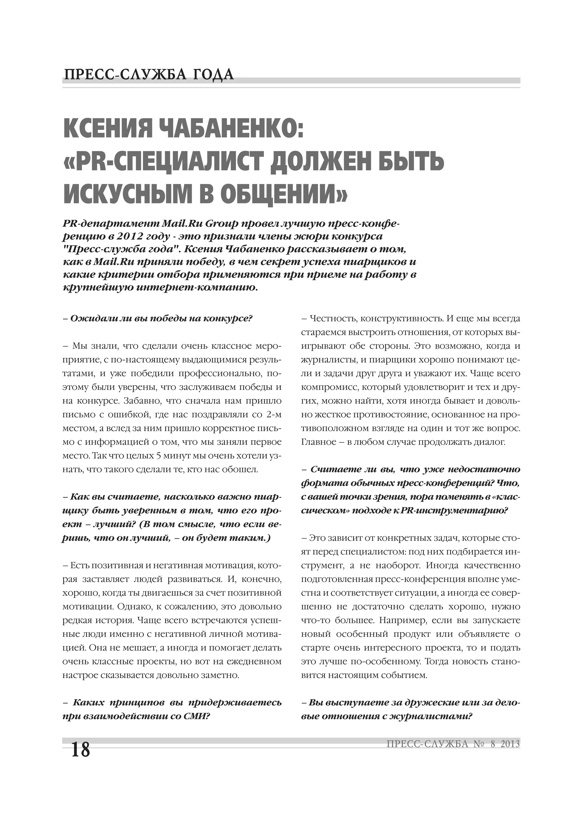 – Ожидали ли вы победы на конкурсе?
– Мы знали, что сделали очень классное меро
приятие, с по настоящему выдающимися резуль
татами, и уже победили профессионально, по
этому были уверены, что заслуживаем победы и
на конкурсе. Забавно, что сначала нам пришло
письмо с ошибкой, где нас поздравляли со 2 м
местом, а вслед за ним пришло корректное пись
мо с информацией о том, что мы заняли первое
место. Так что целых 5 минут мы очень хотели уз
нать, что такого сделали те, кто нас обошел.
– Как вы считаете, насколько важно пиар
щику быть уверенным в том, что его про
ект – лучший? (В том смысле, что если ве
ришь, что он лучший, – он будет таким.)
– Есть позитивная и негативная мотивация, кото
рая заставляет людей развиваться. И, конечно,
хорошо, когда ты двигаешься за счет позитивной
мотивации. Однако, к сожалению, это довольно
редкая история. Чаще всего встречаются успеш
ные люди именно с негативной личной мотива
цией. Она не мешает, а иногда и помогает делать
очень классные проекты, но вот на ежедневном
настрое сказывается довольно заметно.
– Каких принципов вы придерживаетесь
при взаимодействии со СМИ?
– Честность, конструктивность. И еще мы всегда
стараемся выстроить отношения, от которых вы
игрывают обе стороны. Это возможно, когда и
журналисты, и пиарщики хорошо понимают це
ли и задачи друг друга и уважают их. Чаще всего
компромисс, который удовлетворит и тех и дру
гих, можно найти, хотя иногда бывает и доволь
но жесткое противостояние, основанное на про
тивоположном взгляде на один и тот же вопрос.
Главное – в любом случае продолжать диалог.
– Считаете ли вы, что уже недостаточно
формата обычных пресс конференций? Что,
с вашей точки зрения, пора поменять в «клас
сическом» подходе к PR инструментарию?
– Это зависит от конкретных задач, которые сто
ят перед специалистом: под них подбирается ин
струмент, а не наоборот. Иногда качественно
подготовленная пресс конференция вполне уме
стна и соответствует ситуации, а иногда ее совер
шенно не достаточно сделать хорошо, нужно
что то большее. Например, если вы запускаете
новый особенный продукт или объявляете о
старте очень интересного проекта, то и подать
это лучше по особенному. Тогда новость стано
вится настоящим событием.
– Вы выступаете за дружеские или за дело
вые отношения с журналистами?
КСЕНИЯ ЧАБАНЕНКО:
«PR СПЕЦИАЛИСТ ДОЛЖЕН БЫТЬ
ИСКУСНЫМ В ОБЩЕНИИ»
PR департамент Mail.Ru Group провел лучшую пресс конфе
ренцию в 2012 году это признали члены жюри конкурса
"Пресс служба года". Ксения Чабаненко рассказывает о том,
как в Mail.Ru приняли победу, в чем секрет успеха пиарщиков и
какие критерии отбора применяются при приеме на работу в
крупнейшую интернет компанию.
 