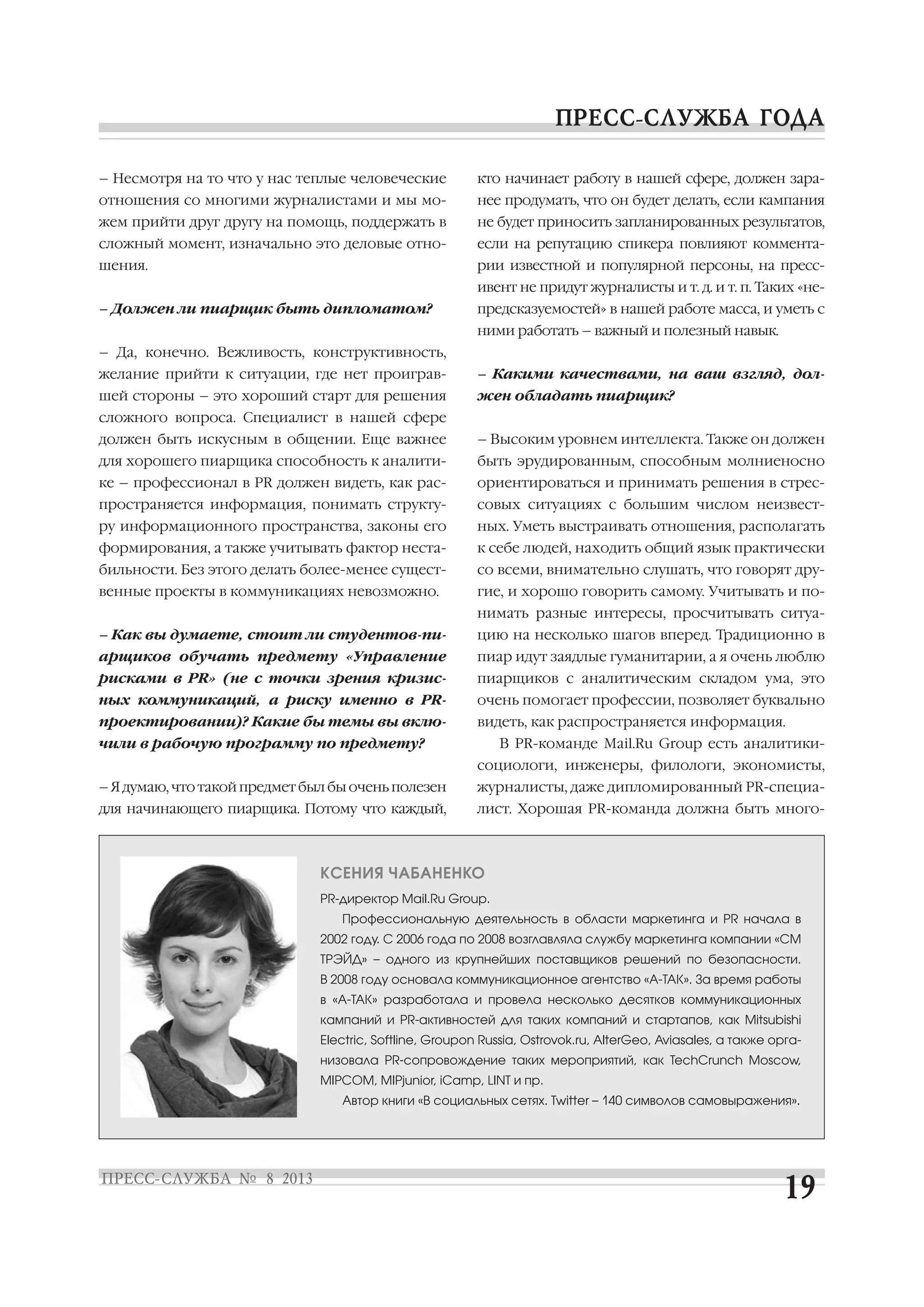 – Несмотря на то что у нас теплые человеческие
отношения со многими журналистами и мы мо
жем прийти друг другу на помощь, поддержать в
сложный момент, изначально это деловые отно
шения.
– Должен ли пиарщик быть дипломатом?
– Да, конечно. Вежливость, конструктивность,
желание прийти к ситуации, где нет проиграв
шей стороны – это хороший старт для решения
сложного вопроса. Специалист в нашей сфере
должен быть искусным в общении. Еще важнее
для хорошего пиарщика способность к аналити
ке – профессионал в PR должен видеть, как рас
пространяется информация, понимать структу
ру информационного пространства, законы его
формирования, а также учитывать фактор неста
бильности. Без этого делать более менее сущест
венные проекты в коммуникациях невозможно.
– Как вы думаете, стоит ли студентов пи
арщиков обучать предмету «Управление
рисками в PR» (не с точки зрения кризис
ных коммуникаций, а риску именно в PR
проектировании)? Какие бы темы вы вклю
чили в рабочую программу по предмету?
– Я думаю, что такой предмет был бы очень полезен
для начинающего пиарщика. Потому что каждый,
кто начинает работу в нашей сфере, должен зара
нее продумать, что он будет делать, если кампания
не будет приносить запланированных результатов,
если на репутацию спикера повлияют коммента
рии известной и популярной персоны, на пресс
ивент не придут журналисты и т. д. и т. п. Таких «не
предсказуемостей» в нашей работе масса, и уметь с
ними работать – важный и полезный навык.
– Какими качествами, на ваш взгляд, дол
жен обладать пиарщик?
– Высоким уровнем интеллекта. Также он должен
быть эрудированным, способным молниеносно
ориентироваться и принимать решения в стрес
совых ситуациях с большим числом неизвест
ных. Уметь выстраивать отношения, располагать
к себе людей, находить общий язык практически
со всеми, внимательно слушать, что говорят дру
гие, и хорошо говорить самому. Учитывать и по
нимать разные интересы, просчитывать ситуа
цию на несколько шагов вперед. Традиционно в
пиар идут заядлые гуманитарии, а я очень люблю
пиарщиков с аналитическим складом ума, это
очень помогает профессии, позволяет буквально
видеть, как распространяется информация.
В PR команде Mail.Ru Group есть аналитики
социологи, инженеры, филологи, экономисты,
журналисты, даже дипломированный PR специа
лист. Хорошая PR команда должна быть много
КСЕНИЯ ЧАБАНЕНКО
PR директор Mail.Ru Group.
Профессиональную деятельность в области маркетинга и PR начала в
2002 году. С 2006 года по 2008 возглавляла службу маркетинга компании «СМ
ТРЭЙД» – одного из крупнейших поставщиков решений по безопасности.
В 2008 году основала коммуникационное агентство «А ТАК». За время работы
в «А ТАК» разработала и провела несколько десятков коммуникационных
кампаний и PR активностей для таких компаний и стартапов, как Mitsubishi
Electric, Softline, Groupon Russia, Ostrovok.ru, AlterGeo, Aviasales, а также орга
низовала PR сопровождение таких мероприятий, как TechCrunch Moscow,
MIPCOM, MIPjunior, iCamp, LINT и пр.
Автор книги «В социальных сетях. Twitter – 140 символов самовыражения».
 
