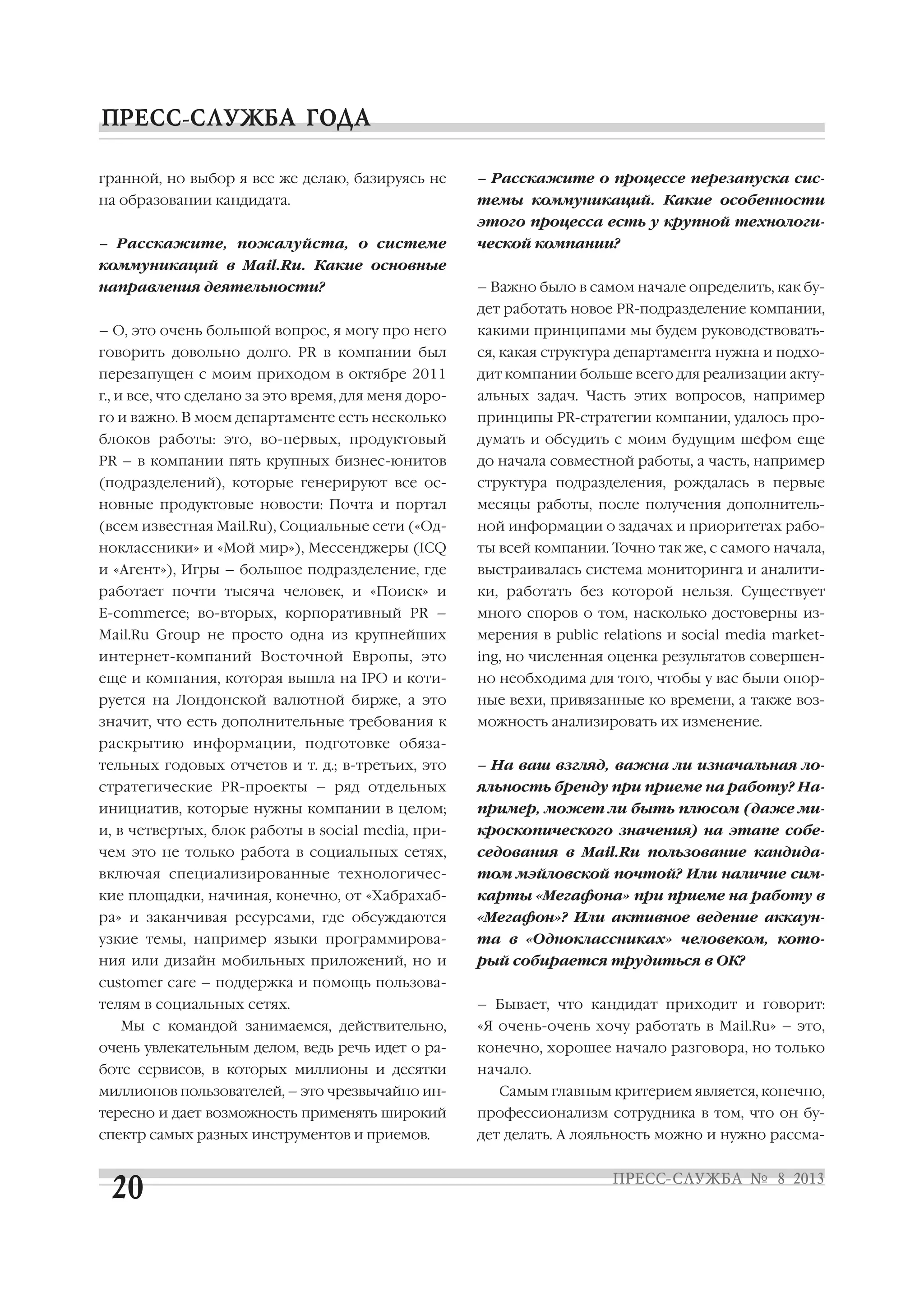 гранной, но выбор я все же делаю, базируясь не
на образовании кандидата.
– Расскажите, пожалуйста, о системе
коммуникаций в Mail.Ru. Какие основные
направления деятельности?
– О, это очень большой вопрос, я могу про него
говорить довольно долго. PR в компании был
перезапущен с моим приходом в октябре 2011
г., и все, что сделано за это время, для меня доро
го и важно. В моем департаменте есть несколько
блоков работы: это, во первых, продуктовый
PR – в компании пять крупных бизнес юнитов
(подразделений), которые генерируют все ос
новные продуктовые новости: Почта и портал
(всем известная Mail.Ru), Социальные сети («Од
ноклассники» и «Мой мир»), Мессенджеры (ICQ
и «Агент»), Игры – большое подразделение, где
работает почти тысяча человек, и «Поиск» и
E commerce; во вторых, корпоративный PR –
Mail.Ru Group не просто одна из крупнейших
интернет компаний Восточной Европы, это
еще и компания, которая вышла на IPO и коти
руется на Лондонской валютной бирже, а это
значит, что есть дополнительные требования к
раскрытию информации, подготовке обяза
тельных годовых отчетов и т. д.; в третьих, это
стратегические PR проекты – ряд отдельных
инициатив, которые нужны компании в целом;
и, в четвертых, блок работы в social media, при
чем это не только работа в социальных сетях,
включая специализированные технологичес
кие площадки, начиная, конечно, от «Хабрахаб
ра» и заканчивая ресурсами, где обсуждаются
узкие темы, например языки программирова
ния или дизайн мобильных приложений, но и
customer care – поддержка и помощь пользова
телям в социальных сетях.
Мы с командой занимаемся, действительно,
очень увлекательным делом, ведь речь идет о ра
боте сервисов, в которых миллионы и десятки
миллионов пользователей, – это чрезвычайно ин
тересно и дает возможность применять широкий
спектр самых разных инструментов и приемов.
– Расскажите о процессе перезапуска сис
темы коммуникаций. Какие особенности
этого процесса есть у крупной технологи
ческой компании?
– Важно было в самом начале определить, как бу
дет работать новое PR подразделение компании,
какими принципами мы будем руководствовать
ся, какая структура департамента нужна и подхо
дит компании больше всего для реализации акту
альных задач. Часть этих вопросов, например
принципы PR стратегии компании, удалось про
думать и обсудить с моим будущим шефом еще
до начала совместной работы, а часть, например
структура подразделения, рождалась в первые
месяцы работы, после получения дополнитель
ной информации о задачах и приоритетах рабо
ты всей компании. Точно так же, с самого начала,
выстраивалась система мониторинга и аналити
ки, работать без которой нельзя. Существует
много споров о том, насколько достоверны из
мерения в public relations и social media market
ing, но численная оценка результатов совершен
но необходима для того, чтобы у вас были опор
ные вехи, привязанные ко времени, а также воз
можность анализировать их изменение.
– На ваш взгляд, важна ли изначальная ло
яльность бренду при приеме на работу? На
пример, может ли быть плюсом (даже ми
кроскопического значения) на этапе собе
седования в Mail.Ru пользование кандида
том мэйловской почтой? Или наличие сим
карты «Мегафона» при приеме на работу в
«Мегафон»? Или активное ведение аккаун
та в «Одноклассниках» человеком, кото
рый собирается трудиться в ОК?
– Бывает, что кандидат приходит и говорит:
«Я очень очень хочу работать в Mail.Ru» – это,
конечно, хорошее начало разговора, но только
начало.
Самым главным критерием является, конечно,
профессионализм сотрудника в том, что он бу
дет делать. А лояльность можно и нужно рассма
 