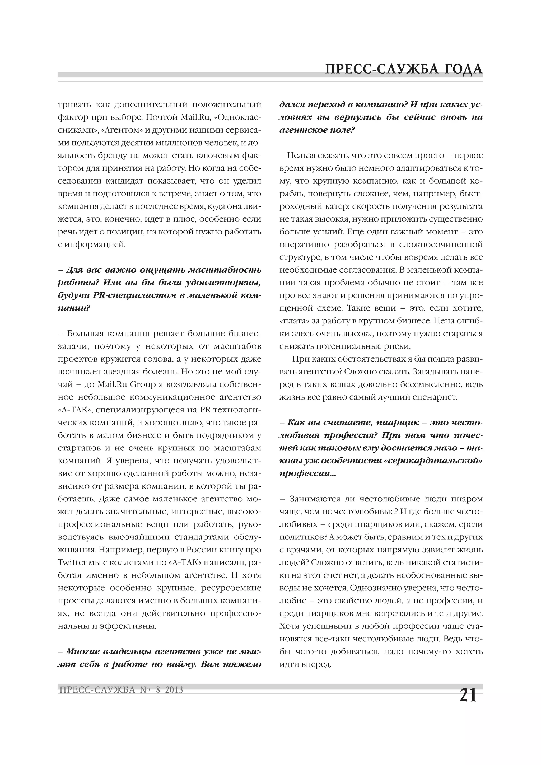 тривать как дополнительный положительный
фактор при выборе. Почтой Mail.Ru, «Одноклас
сниками», «Агентом» и другими нашими сервиса
ми пользуются десятки миллионов человек, и ло
яльность бренду не может стать ключевым фак
тором для принятия на работу. Но когда на собе
седовании кандидат показывает, что он уделил
время и подготовился к встрече, знает о том, что
компания делает в последнее время, куда она дви
жется, это, конечно, идет в плюс, особенно если
речь идет о позиции, на которой нужно работать
с информацией.
– Для вас важно ощущать масштабность
работы? Или вы бы были удовлетворены,
будучи PR специалистом в маленькой ком
пании?
– Большая компания решает большие бизнес
задачи, поэтому у некоторых от масштабов
проектов кружится голова, а у некоторых даже
возникает звездная болезнь. Но это не мой слу
чай – до Mail.Ru Group я возглавляла собствен
ное небольшое коммуникационное агентство
«А ТАК», специализирующеся на PR технологи
ческих компаний, и хорошо знаю, что такое ра
ботать в малом бизнесе и быть подрядчиком у
стартапов и не очень крупных по масштабам
компаний. Я уверена, что получать удовольст
вие от хорошо сделанной работы можно, неза
висимо от размера компании, в которой ты ра
ботаешь. Даже самое маленькое агентство мо
жет делать значительные, интересные, высоко
профессиональные вещи или работать, руко
водствуясь высочайшими стандартами обслу
живания. Например, первую в России книгу про
Twitter мы с коллегами по «А ТАК» написали, ра
ботая именно в небольшом агентстве. И хотя
некоторые особенно крупные, ресурсоемкие
проекты делаются именно в больших компани
ях, не всегда они действительно профессио
нальны и эффективны.
– Многие владельцы агентств уже не мыс
лят себя в работе по найму. Вам тяжело
дался переход в компанию? И при каких ус
ловиях вы вернулись бы сейчас вновь на
агентское поле?
– Нельзя сказать, что это совсем просто – первое
время нужно было немного адаптироваться к то
му, что крупную компанию, как и большой ко
рабль, повернуть сложнее, чем, например, быст
роходный катер: скорость получения результата
не такая высокая, нужно приложить существенно
больше усилий. Еще один важный момент – это
оперативно разобраться в сложносочиненной
структуре, в том числе чтобы вовремя делать все
необходимые согласования. В маленькой компа
нии такая проблема обычно не стоит – там все
про все знают и решения принимаются по упро
щенной схеме. Такие вещи – это, если хотите,
«плата» за работу в крупном бизнесе. Цена ошиб
ки здесь очень высока, поэтому нужно стараться
снижать потенциальные риски.
При каких обстоятельствах я бы пошла разви
вать агентство? Сложно сказать. Загадывать напе
ред в таких вещах довольно бессмысленно, ведь
жизнь все равно самый лучший сценарист.
– Как вы считаете, пиарщик – это често
любивая профессия? При том что почес
тей как таковых ему достается мало – та
ковы уж особенности «серокардинальской»
профессии…
– Занимаются ли честолюбивые люди пиаром
чаще, чем не честолюбивые? И где больше често
любивых – среди пиарщиков или, скажем, среди
политиков? А может быть, сравним и тех и других
с врачами, от которых напрямую зависит жизнь
людей? Сложно ответить, ведь никакой статисти
ки на этот счет нет, а делать необоснованные вы
воды не хочется. Однозначно уверена, что често
любие – это свойство людей, а не профессии, и
среди пиарщиков мне встречались и те и другие.
Хотя успешными в любой профессии чаще ста
новятся все таки честолюбивые люди. Ведь что
бы чего то добиваться, надо почему то хотеть
идти вперед.
 