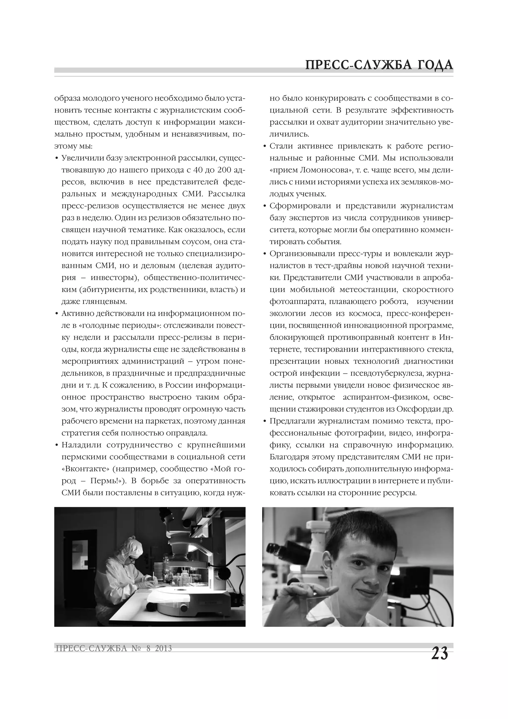 образа молодого ученого необходимо было уста
новить тесные контакты с журналистским сооб
ществом, сделать доступ к информации макси
мально простым, удобным и ненавязчивым, по
этому мы:
• Увеличили базу электронной рассылки, сущес
твовавшую до нашего прихода с 40 до 200 ад
ресов, включив в нее представителей феде
ральных и международных СМИ. Рассылка
пресс релизов осуществляется не менее двух
раз в неделю. Один из релизов обязательно по
священ научной тематике. Как оказалось, если
подать науку под правильным соусом, она ста
новится интересной не только специализиро
ванным СМИ, но и деловым (целевая аудито
рия – инвесторы), общественно политичес
ким (абитуриенты, их родственники, власть) и
даже глянцевым.
• Активно действовали на информационном по
ле в «голодные периоды»: отслеживали повест
ку недели и рассылали пресс релизы в пери
оды, когда журналисты еще не задействованы в
мероприятиях администраций – утром поне
дельников, в праздничные и предпраздничные
дни и т. д. К сожалению, в России информаци
онное пространство выстроено таким обра
зом, что журналисты проводят огромную часть
рабочего времени на паркетах, поэтому данная
стратегия себя полностью оправдала.
• Наладили сотрудничество с крупнейшими
пермскими сообществами в социальной сети
«Вконтакте» (например, сообщество «Мой го
род – Пермь!»). В борьбе за оперативность
СМИ были поставлены в ситуацию, когда нуж
но было конкурировать с сообществами в со
циальной сети. В результате эффективность
рассылки и охват аудитории значительно уве
личились.
• Стали активнее привлекать к работе регио
нальные и районные СМИ. Мы использовали
«прием Ломоносова», т. е. чаще всего, мы дели
лись с ними историями успеха их земляков мо
лодых ученых.
• Сформировали и представили журналистам
базу экспертов из числа сотрудников универ
ситета, которые могли бы оперативно коммен
тировать события.
• Организовывали пресс туры и вовлекали жур
налистов в тест драйвы новой научной техни
ки. Представители СМИ участвовали в апроба
ции мобильной метеостанции, скоростного
фотоаппарата, плавающего робота, изучении
экологии лесов из космоса, пресс конферен
ции, посвященной инновационной программе,
блокирующей противоправный контент в Ин
тернете, тестировании интерактивного стекла,
презентации новых технологий диагностики
острой инфекции – псевдотуберкулеза, журна
листы первыми увидели новое физическое яв
ление, открытое аспирантом физиком, осве
щении стажировки студентов из Оксфордаи др.
• Предлагали журналистам помимо текста, про
фессиональные фотографии, видео, инфогра
фику, ссылки на справочную информацию.
Благодаря этому представителям СМИ не при
ходилось собирать дополнительную информа
цию, искать иллюстрации в интернете и публи
ковать ссылки на сторонние ресурсы.
 