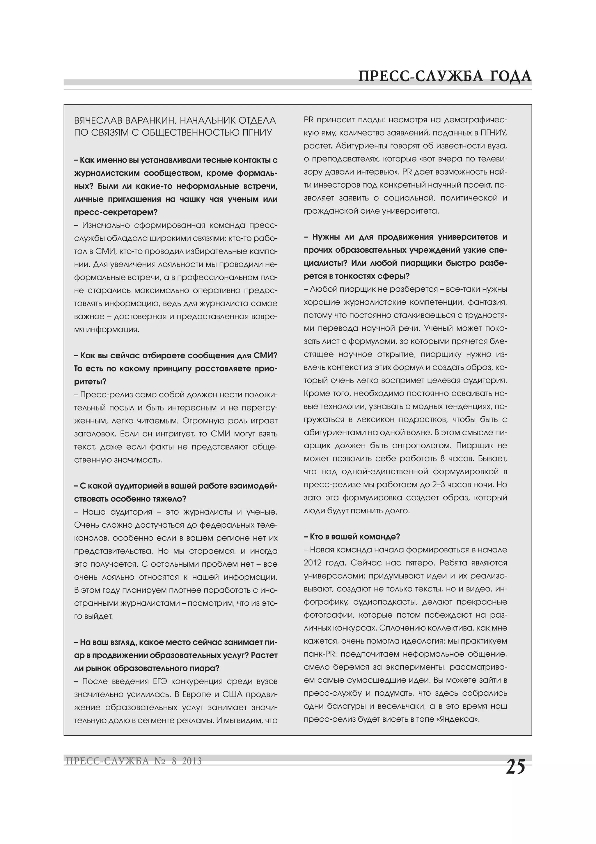 ВЯЧЕСЛАВ ВАРАНКИН, НАЧАЛЬНИК ОТДЕЛА
ПО СВЯЗЯМ С ОБЩЕСТВЕННОСТЬЮ ПГНИУ
– Как именно вы устанавливали тесные контакты с
журналистским сообществом, кроме формаль
ных? Были ли какие то неформальные встречи,
личные приглашения на чашку чая ученым или
пресс секретарем?
– Изначально сформированная команда пресс
службы обладала широкими связями: кто то рабо
тал в СМИ, кто то проводил избирательные кампа
нии. Для увеличения лояльности мы проводили не
формальные встречи, а в профессиональном пла
не старались максимально оперативно предос
тавлять информацию, ведь для журналиста самое
важное – достоверная и предоставленная вовре
мя информация.
– Как вы сейчас отбираете сообщения для СМИ?
То есть по какому принципу расставляете прио
ритеты?
– Пресс релиз само собой должен нести положи
тельный посыл и быть интересным и не перегру
женным, легко читаемым. Огромную роль играет
заголовок. Если он интригует, то СМИ могут взять
текст, даже если факты не представляют обще
ственную значимость.
– С какой аудиторией в вашей работе взаимодей
ствовать особенно тяжело?
– Наша аудитория – это журналисты и ученые.
Очень сложно достучаться до федеральных теле
каналов, особенно если в вашем регионе нет их
представительства. Но мы стараемся, и иногда
это получается. С остальными проблем нет – все
очень лояльно относятся к нашей информации.
В этом году планируем плотнее поработать с ино
странными журналистами – посмотрим, что из это
го выйдет.
– На ваш взгляд, какое место сейчас занимает пи
ар в продвижении образовательных услуг? Растет
ли рынок образовательного пиара?
– После введения ЕГЭ конкуренция среди вузов
значительно усилилась. В Европе и США продви
жение образовательных услуг занимает значи
тельную долю в сегменте рекламы. И мы видим, что
PR приносит плоды: несмотря на демографичес
кую яму, количество заявлений, поданных в ПГНИУ,
растет. Абитуриенты говорят об известности вуза,
о преподавателях, которые «вот вчера по телеви
зору давали интервью». PR дает возможность най
ти инвесторов под конкретный научный проект, по
зволяет заявить о социальной, политической и
гражданской силе университета.
– Нужны ли для продвижения университетов и
прочих образовательных учреждений узкие спе
циалисты? Или любой пиарщики быстро разбе
рется в тонкостях сферы?
– Любой пиарщик не разберется – все таки нужны
хорошие журналистские компетенции, фантазия,
потому что постоянно сталкиваешься с трудностя
ми перевода научной речи. Ученый может пока
зать лист с формулами, за которыми прячется бле
стящее научное открытие, пиарщику нужно из
влечь контекст из этих формул и создать образ, ко
торый очень легко воспримет целевая аудитория.
Кроме того, необходимо постоянно осваивать но
вые технологии, узнавать о модных тенденциях, по
гружаться в лексикон подростков, чтобы быть с
абитуриентами на одной волне. В этом смысле пи
арщик должен быть антропологом. Пиарщик не
может позволить себе работать 8 часов. Бывает,
что над одной единственной формулировкой в
пресс релизе мы работаем до 2–3 часов ночи. Но
зато эта формулировка создает образ, который
люди будут помнить долго.
– Кто в вашей команде?
– Новая команда начала формироваться в начале
2012 года. Сейчас нас пятеро. Ребята являются
универсалами: придумывают идеи и их реализо
вывают, создают не только тексты, но и видео, ин
фографику, аудиоподкасты, делают прекрасные
фотографии, которые потом побеждают на раз
личных конкурсах. Сплочению коллектива, как мне
кажется, очень помогла идеология: мы практикуем
панк PR: предпочитаем неформальное общение,
смело беремся за эксперименты, рассматрива
ем самые сумасшедшие идеи. Вы можете зайти в
пресс службу и подумать, что здесь собрались
одни балагуры и весельчаки, а в это время наш
пресс релиз будет висеть в топе «Яндекса».
 