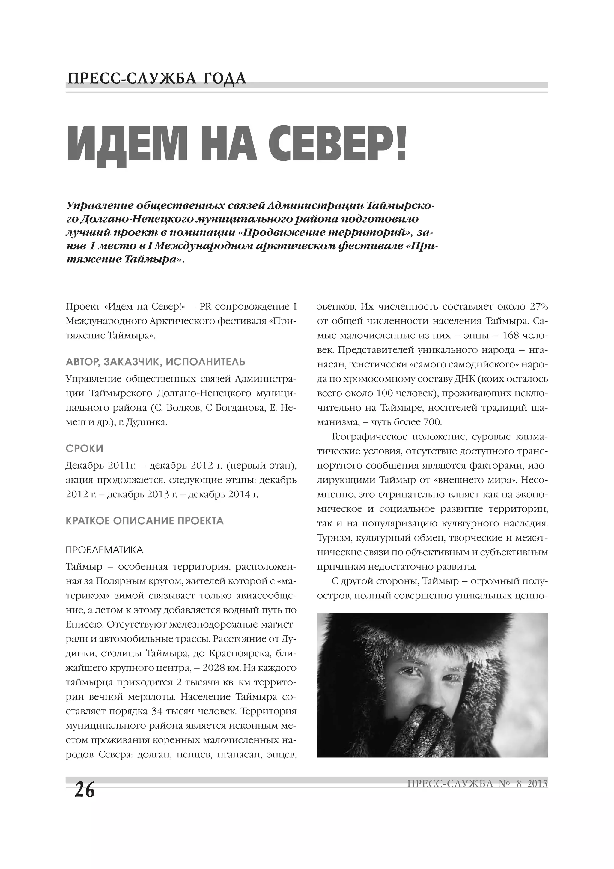 Проект «Идем на Север!» – PR сопровождение I
Международного Арктического фестиваля «При
тяжение Таймыра».
АВТОР, ЗАКАЗЧИК, ИСПОЛНИТЕЛЬ
Управление общественных связей Администра
ции Таймырского Долгано Ненецкого муници
пального района (С. Волков, С Богданова, Е. Не
меш и др.), г. Дудинка.
СРОКИ
Декабрь 2011г. – декабрь 2012 г. (первый этап),
акция продолжается, следующие этапы: декабрь
2012 г. – декабрь 2013 г. – декабрь 2014 г.
КРАТКОЕ ОПИСАНИЕ ПРОЕКТА
ПРОБЛЕМАТИКА
Таймыр – особенная территория, расположен
ная за Полярным кругом, жителей которой с «ма
териком» зимой связывает только авиасообще
ние, а летом к этому добавляется водный путь по
Енисею. Отсутствуют железнодорожные магист
рали и автомобильные трассы. Расстояние от Ду
динки, столицы Таймыра, до Красноярска, бли
жайшего крупного центра, – 2028 км. На каждого
таймырца приходится 2 тысячи кв. км террито
рии вечной мерзлоты. Население Таймыра со
ставляет порядка 34 тысяч человек. Территория
муниципального района является исконным ме
стом проживания коренных малочисленных на
родов Севера: долган, ненцев, нганасан, энцев,
эвенков. Их численность составляет около 27%
от общей численности населения Таймыра. Са
мые малочисленные из них – энцы – 168 чело
век. Представителей уникального народа – нга
насан, генетически «самого самодийского» наро
да по хромосомному составу ДНК (коих осталось
всего около 100 человек), проживающих исклю
чительно на Таймыре, носителей традиций ша
манизма, – чуть более 700.
Географическое положение, суровые клима
тические условия, отсутствие доступного транс
портного сообщения являются факторами, изо
лирующими Таймыр от «внешнего мира». Несо
мненно, это отрицательно влияет как на эконо
мическое и социальное развитие территории,
так и на популяризацию культурного наследия.
Туризм, культурный обмен, творческие и межэт
нические связи по объективным и субъективным
причинам недостаточно развиты.
С другой стороны, Таймыр – огромный полу
остров, полный совершенно уникальных ценно
ИДЕМ НА СЕВЕР!
Управление общественных связей Администрации Таймырско
го Долгано Ненецкого муниципального района подготовило
лучший проект в номинации «Продвижение территорий», за
няв 1 место в I Международном арктическом фестивале «При
тяжение Таймыра».
 