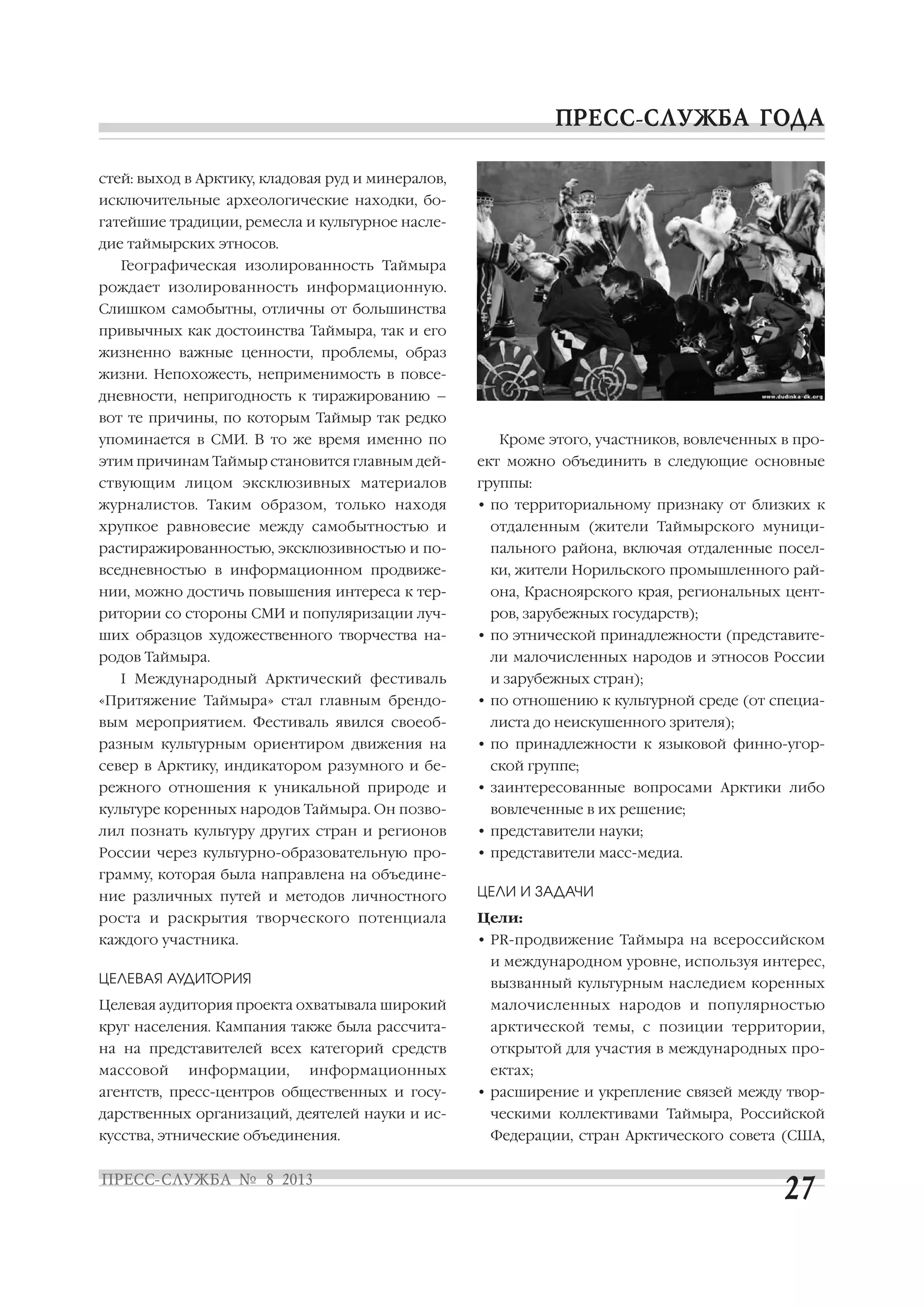 стей: выход в Арктику, кладовая руд и минералов,
исключительные археологические находки, бо
гатейшие традиции, ремесла и культурное насле
дие таймырских этносов.
Географическая изолированность Таймыра
рождает изолированность информационную.
Слишком самобытны, отличны от большинства
привычных как достоинства Таймыра, так и его
жизненно важные ценности, проблемы, образ
жизни. Непохожесть, неприменимость в повсе
дневности, непригодность к тиражированию –
вот те причины, по которым Таймыр так редко
упоминается в СМИ. В то же время именно по
этим причинам Таймыр становится главным дей
ствующим лицом эксклюзивных материалов
журналистов. Таким образом, только находя
хрупкое равновесие между самобытностью и
растиражированностью, эксклюзивностью и по
вседневностью в информационном продвиже
нии, можно достичь повышения интереса к тер
ритории со стороны СМИ и популяризации луч
ших образцов художественного творчества на
родов Таймыра.
I Международный Арктический фестиваль
«Притяжение Таймыра» стал главным брендо
вым мероприятием. Фестиваль явился своеоб
разным культурным ориентиром движения на
север в Арктику, индикатором разумного и бе
режного отношения к уникальной природе и
культуре коренных народов Таймыра. Он позво
лил познать культуру других стран и регионов
России через культурно образовательную про
грамму, которая была направлена на объедине
ние различных путей и методов личностного
роста и раскрытия творческого потенциала
каждого участника.
ЦЕЛЕВАЯ АУДИТОРИЯ
Целевая аудитория проекта охватывала широкий
круг населения. Кампания также была рассчита
на на представителей всех категорий средств
массовой информации, информационных
агентств, пресс центров общественных и госу
дарственных организаций, деятелей науки и ис
кусства, этнические объединения.
Кроме этого, участников, вовлеченных в про
ект можно объединить в следующие основные
группы:
• по территориальному признаку от близких к
отдаленным (жители Таймырского муници
пального района, включая отдаленные посел
ки, жители Норильского промышленного рай
она, Красноярского края, региональных цент
ров, зарубежных государств);
• по этнической принадлежности (представите
ли малочисленных народов и этносов России
и зарубежных стран);
• по отношению к культурной среде (от специа
листа до неискушенного зрителя);
• по принадлежности к языковой финно угор
ской группе;
• заинтересованные вопросами Арктики либо
вовлеченные в их решение;
• представители науки;
• представители масс медиа.
ЦЕЛИ И ЗАДАЧИ
Цели:
• PR продвижение Таймыра на всероссийском
и международном уровне, используя интерес,
вызванный культурным наследием коренных
малочисленных народов и популярностью
арктической темы, с позиции территории,
открытой для участия в международных про
ектах;
• расширение и укрепление связей между твор
ческими коллективами Таймыра, Российской
Федерации, стран Арктического совета (США,
 