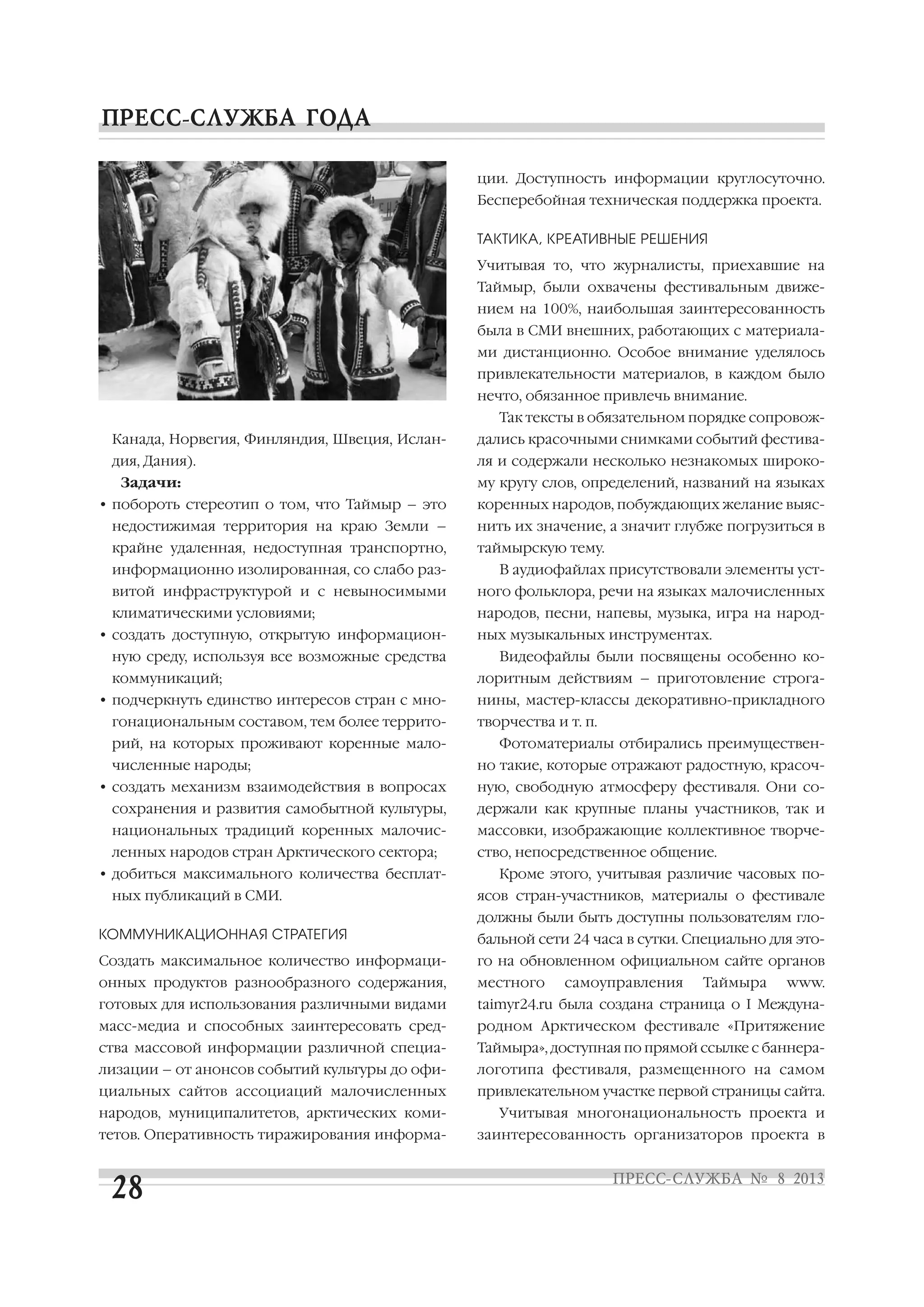 Канада, Норвегия, Финляндия, Швеция, Ислан
дия, Дания).
Задачи:
• побороть стереотип о том, что Таймыр – это
недостижимая территория на краю Земли –
крайне удаленная, недоступная транспортно,
информационно изолированная, со слабо раз
витой инфраструктурой и с невыносимыми
климатическими условиями;
• создать доступную, открытую информацион
ную среду, используя все возможные средства
коммуникаций;
• подчеркнуть единство интересов стран с мно
гонациональным составом, тем более террито
рий, на которых проживают коренные мало
численные народы;
• создать механизм взаимодействия в вопросах
сохранения и развития самобытной культуры,
национальных традиций коренных малочис
ленных народов стран Арктического сектора;
• добиться максимального количества бесплат
ных публикаций в СМИ.
КОММУНИКАЦИОННАЯ СТРАТЕГИЯ
Создать максимальное количество информаци
онных продуктов разнообразного содержания,
готовых для использования различными видами
масс медиа и способных заинтересовать сред
ства массовой информации различной специа
лизации – от анонсов событий культуры до офи
циальных сайтов ассоциаций малочисленных
народов, муниципалитетов, арктических коми
тетов. Оперативность тиражирования информа
ции. Доступность информации круглосуточно.
Бесперебойная техническая поддержка проекта.
ТАКТИКА, КРЕАТИВНЫЕ РЕШЕНИЯ
Учитывая то, что журналисты, приехавшие на
Таймыр, были охвачены фестивальным движе
нием на 100%, наибольшая заинтересованность
была в СМИ внешних, работающих с материала
ми дистанционно. Особое внимание уделялось
привлекательности материалов, в каждом было
нечто, обязанное привлечь внимание.
Так тексты в обязательном порядке сопровож
дались красочными снимками событий фестива
ля и содержали несколько незнакомых широко
му кругу слов, определений, названий на языках
коренных народов, побуждающих желание выяс
нить их значение, а значит глубже погрузиться в
таймырскую тему.
В аудиофайлах присутствовали элементы уст
ного фольклора, речи на языках малочисленных
народов, песни, напевы, музыка, игра на народ
ных музыкальных инструментах.
Видеофайлы были посвящены особенно ко
лоритным действиям – приготовление строга
нины, мастер классы декоративно прикладного
творчества и т. п.
Фотоматериалы отбирались преимуществен
но такие, которые отражают радостную, красоч
ную, свободную атмосферу фестиваля. Они со
держали как крупные планы участников, так и
массовки, изображающие коллективное творче
ство, непосредственное общение.
Кроме этого, учитывая различие часовых по
ясов стран участников, материалы о фестивале
должны были быть доступны пользователям гло
бальной сети 24 часа в сутки. Специально для это
го на обновленном официальном сайте органов
местного самоуправления Таймыра www.
taimyr24.ru была создана страница о I Междуна
родном Арктическом фестивале «Притяжение
Таймыра», доступная по прямой ссылке с баннера
логотипа фестиваля, размещенного на самом
привлекательном участке первой страницы сайта.
Учитывая многонациональность проекта и
заинтересованность организаторов проекта в
 