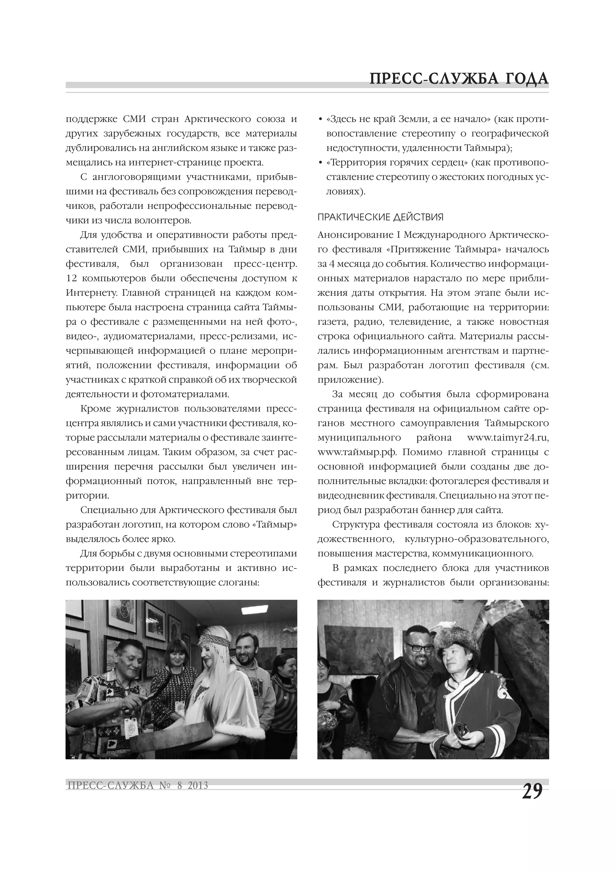 поддержке СМИ стран Арктического союза и
других зарубежных государств, все материалы
дублировались на английском языке и также раз
мещались на интернет странице проекта.
С англоговорящими участниками, прибыв
шими на фестиваль без сопровождения перевод
чиков, работали непрофессиональные перевод
чики из числа волонтеров.
Для удобства и оперативности работы пред
ставителей СМИ, прибывших на Таймыр в дни
фестиваля, был организован пресс центр.
12 компьютеров были обеспечены доступом к
Интернету. Главной страницей на каждом ком
пьютере была настроена страница сайта Таймы
ра о фестивале с размещенными на ней фото ,
видео , аудиоматериалами, пресс релизами, ис
черпывающей информацией о плане меропри
ятий, положении фестиваля, информации об
участниках с краткой справкой об их творческой
деятельности и фотоматериалами.
Кроме журналистов пользователями пресс
центра являлись и сами участники фестиваля, ко
торые рассылали материалы о фестивале заинте
ресованным лицам. Таким образом, за счет рас
ширения перечня рассылки был увеличен ин
формационный поток, направленный вне тер
ритории.
Специально для Арктического фестиваля был
разработан логотип, на котором слово «Таймыр»
выделялось более ярко.
Для борьбы с двумя основными стереотипами
территории были выработаны и активно ис
пользовались соответствующие слоганы:
• «Здесь не край Земли, а ее начало» (как проти
вопоставление стереотипу о географической
недоступности, удаленности Таймыра);
• «Территория горячих сердец» (как противопо
ставление стереотипу о жестоких погодных ус
ловиях).
ПРАКТИЧЕСКИЕ ДЕЙСТВИЯ
Анонсирование I Международного Арктическо
го фестиваля «Притяжение Таймыра» началось
за 4 месяца до события. Количество информаци
онных материалов нарастало по мере прибли
жения даты открытия. На этом этапе были ис
пользованы СМИ, работающие на территории:
газета, радио, телевидение, а также новостная
строка официального сайта. Материалы рассы
лались информационным агентствам и партне
рам. Был разработан логотип фестиваля (см.
приложение).
За месяц до события была сформирована
страница фестиваля на официальном сайте ор
ганов местного самоуправления Таймырского
муниципального района www.taimyr24.ru,
www.таймыр.рф. Помимо главной страницы с
основной информацией были созданы две до
полнительные вкладки: фотогалерея фестиваля и
видеодневник фестиваля. Специально на этот пе
риод был разработан баннер для сайта.
Структура фестиваля состояла из блоков: ху
дожественного, культурно образовательного,
повышения мастерства, коммуникационного.
В рамках последнего блока для участников
фестиваля и журналистов были организованы:
 