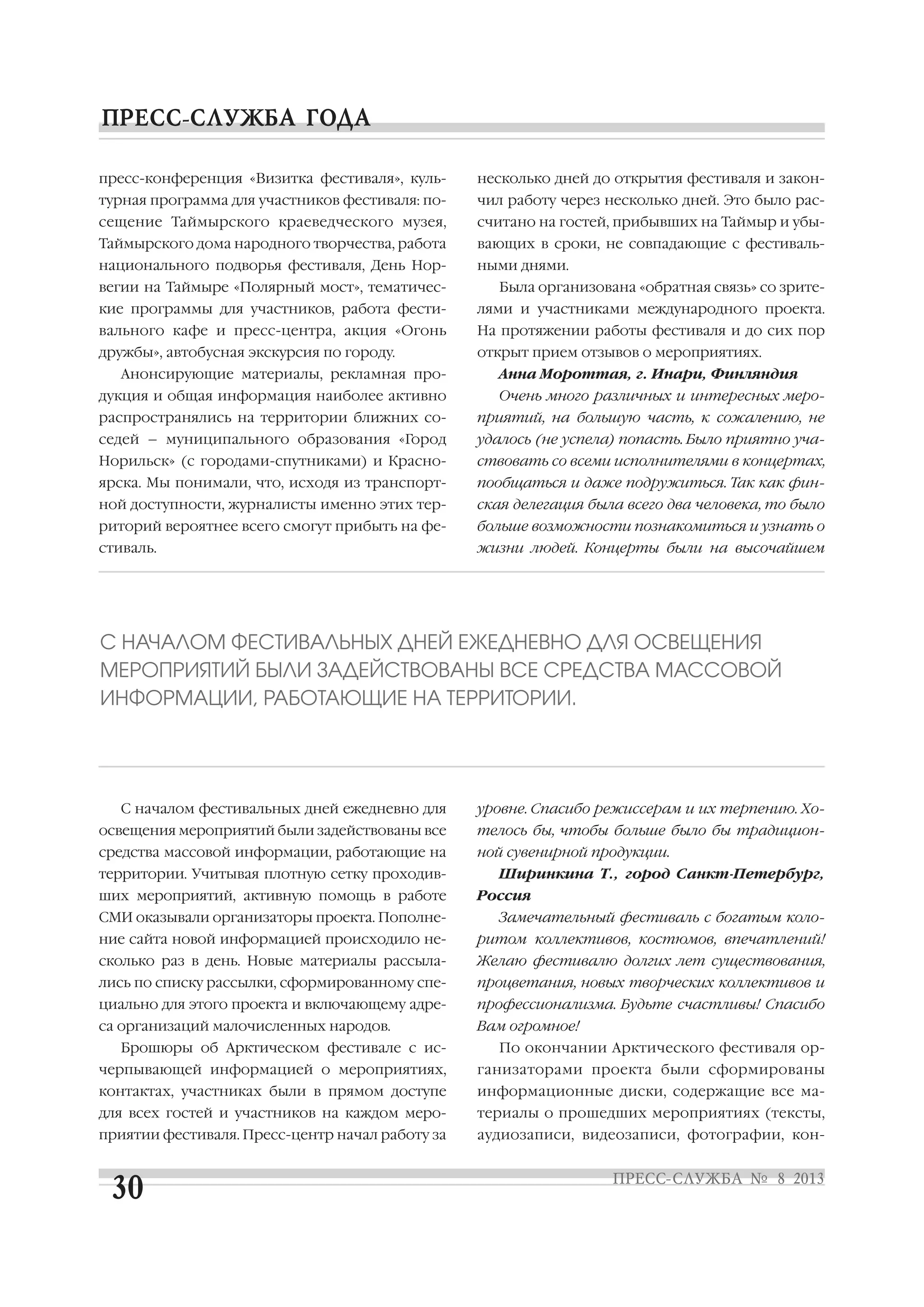 пресс конференция «Визитка фестиваля», куль
турная программа для участников фестиваля: по
сещение Таймырского краеведческого музея,
Таймырского дома народного творчества, работа
национального подворья фестиваля, День Нор
вегии на Таймыре «Полярный мост», тематичес
кие программы для участников, работа фести
вального кафе и пресс центра, акция «Огонь
дружбы», автобусная экскурсия по городу.
Анонсирующие материалы, рекламная про
дукция и общая информация наиболее активно
распространялись на территории ближних со
седей – муниципального образования «Город
Норильск» (с городами спутниками) и Красно
ярска. Мы понимали, что, исходя из транспорт
ной доступности, журналисты именно этих тер
риторий вероятнее всего смогут прибыть на фе
стиваль.
С началом фестивальных дней ежедневно для
освещения мероприятий были задействованы все
средства массовой информации, работающие на
территории. Учитывая плотную сетку проходив
ших мероприятий, активную помощь в работе
СМИ оказывали организаторы проекта. Пополне
ние сайта новой информацией происходило не
сколько раз в день. Новые материалы рассыла
лись по списку рассылки, сформированному спе
циально для этого проекта и включающему адре
са организаций малочисленных народов.
Брошюры об Арктическом фестивале с ис
черпывающей информацией о мероприятиях,
контактах, участниках были в прямом доступе
для всех гостей и участников на каждом меро
приятии фестиваля. Пресс центр начал работу за
несколько дней до открытия фестиваля и закон
чил работу через несколько дней. Это было рас
считано на гостей, прибывших на Таймыр и убы
вающих в сроки, не совпадающие с фестиваль
ными днями.
Была организована «обратная связь» со зрите
лями и участниками международного проекта.
На протяжении работы фестиваля и до сих пор
открыт прием отзывов о мероприятиях.
Анна Мороттая, г. Инари, Финляндия
Очень много различных и интересных меро
приятий, на большую часть, к сожалению, не
удалось (не успела) попасть. Было приятно уча
ствовать со всеми исполнителями в концертах,
пообщаться и даже подружиться. Так как фин
ская делегация была всего два человека, то было
больше возможности познакомиться и узнать о
жизни людей. Концерты были на высочайшем
уровне. Спасибо режиссерам и их терпению. Хо
телось бы, чтобы больше было бы традицион
ной сувенирной продукции.
Ширинкина Т., город Санкт Петербург,
Россия
Замечательный фестиваль с богатым коло
ритом коллективов, костюмов, впечатлений!
Желаю фестивалю долгих лет существования,
процветания, новых творческих коллективов и
профессионализма. Будьте счастливы! Спасибо
Вам огромное!
По окончании Арктического фестиваля ор
ганизаторами проекта были сформированы
информационные диски, содержащие все ма
териалы о прошедших мероприятиях (тексты,
аудиозаписи, видеозаписи, фотографии, кон
С НАЧАЛОМ ФЕСТИВАЛЬНЫХ ДНЕЙ ЕЖЕДНЕВНО ДЛЯ ОСВЕЩЕНИЯ
МЕРОПРИЯТИЙ БЫЛИ ЗАДЕЙСТВОВАНЫ ВСЕ СРЕДСТВА МАССОВОЙ
ИНФОРМАЦИИ, РАБОТАЮЩИЕ НА ТЕРРИТОРИИ.
 