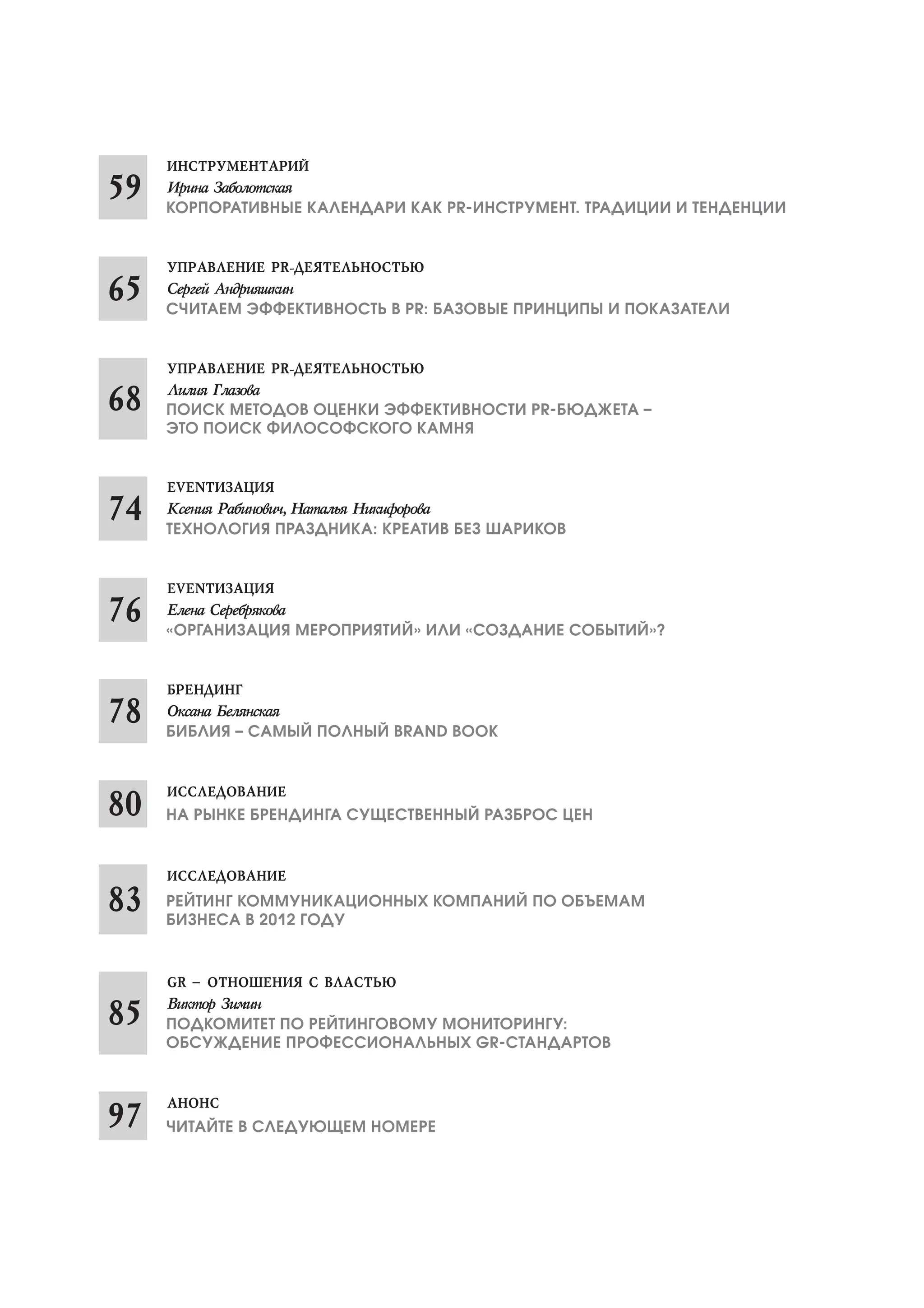 НА РЫНКЕ БРЕНДИНГА СУЩЕСТВЕННЫЙ РАЗБРОС ЦЕН
ПОДКОМИТЕТ ПО РЕЙТИНГОВОМУ МОНИТОРИНГУ:
ОБСУЖДЕНИЕ ПРОФЕССИОНАЛЬНЫХ GR СТАНДАРТОВ
КОРПОРАТИВНЫЕ КАЛЕНДАРИ КАК PR ИНСТРУМЕНТ. ТРАДИЦИИ И ТЕНДЕНЦИИ
СЧИТАЕМ ЭФФЕКТИВНОСТЬ В PR: БАЗОВЫЕ ПРИНЦИПЫ И ПОКАЗАТЕЛИ
ТЕХНОЛОГИЯ ПРАЗДНИКА: КРЕАТИВ БЕЗ ШАРИКОВ
«ОРГАНИЗАЦИЯ МЕРОПРИЯТИЙ» ИЛИ «СОЗДАНИЕ СОБЫТИЙ»?
БИБЛИЯ – САМЫЙ ПОЛНЫЙ BRAND BOOK
ПОИСК МЕТОДОВ ОЦЕНКИ ЭФФЕКТИВНОСТИ PR БЮДЖЕТА –
ЭТО ПОИСК ФИЛОСОФСКОГО КАМНЯ
РЕЙТИНГ КОММУНИКАЦИОННЫХ КОМПАНИЙ ПО ОБЪЕМАМ
БИЗНЕСА В 2012 ГОДУ
ЧИТАЙТЕ В СЛЕДУЮЩЕМ НОМЕРЕ
 