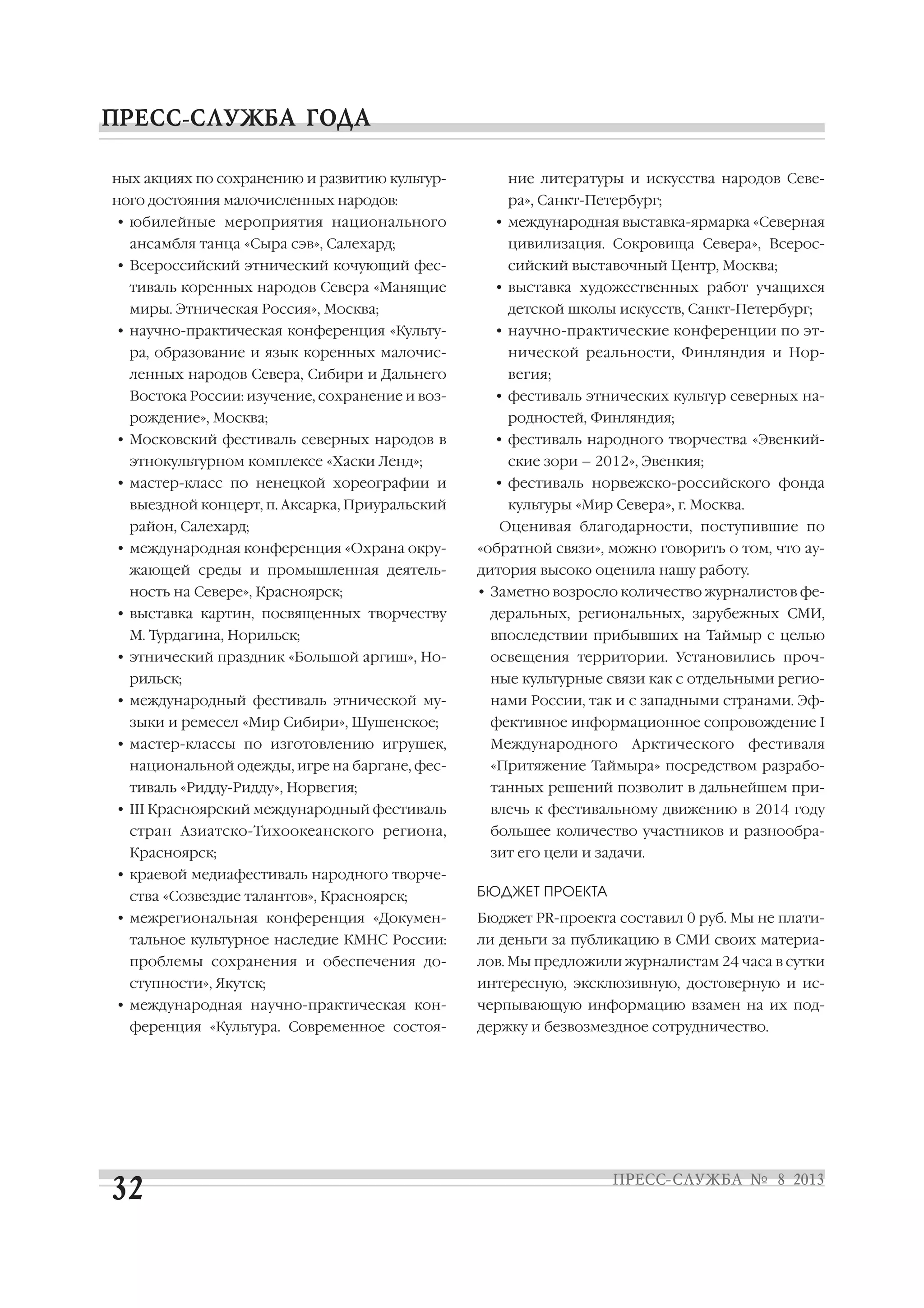 ных акциях по сохранению и развитию культур
ного достояния малочисленных народов:
• юбилейные мероприятия национального
ансамбля танца «Сыра сэв», Салехард;
• Всероссийский этнический кочующий фес
тиваль коренных народов Севера «Манящие
миры. Этническая Россия», Москва;
• научно практическая конференция «Культу
ра, образование и язык коренных малочис
ленных народов Севера, Сибири и Дальнего
Востока России: изучение, сохранение и воз
рождение», Москва;
• Московский фестиваль северных народов в
этнокультурном комплексе «Хаски Ленд»;
• мастер класс по ненецкой хореографии и
выездной концерт, п. Аксарка, Приуральский
район, Салехард;
• международная конференция «Охрана окру
жающей среды и промышленная деятель
ность на Севере», Красноярск;
• выставка картин, посвященных творчеству
М. Турдагина, Норильск;
• этнический праздник «Большой аргиш», Но
рильск;
• международный фестиваль этнической му
зыки и ремесел «Мир Сибири», Шушенское;
• мастер классы по изготовлению игрушек,
национальной одежды, игре на баргане, фес
тиваль «Ридду Ридду», Норвегия;
• III Красноярский международный фестиваль
стран Азиатско Тихоокеанского региона,
Красноярск;
• краевой медиафестиваль народного творче
ства «Созвездие талантов», Красноярск;
• межрегиональная конференция «Докумен
тальное культурное наследие КМНС России:
проблемы сохранения и обеспечения до
ступности», Якутск;
• международная научно практическая кон
ференция «Культура. Современное состоя
ние литературы и искусства народов Севе
ра», Санкт Петербург;
• международная выставка ярмарка «Северная
цивилизация. Сокровища Севера», Всерос
сийский выставочный Центр, Москва;
• выставка художественных работ учащихся
детской школы искусств, Санкт Петербург;
• научно практические конференции по эт
нической реальности, Финляндия и Нор
вегия;
• фестиваль этнических культур северных на
родностей, Финляндия;
• фестиваль народного творчества «Эвенкий
ские зори – 2012», Эвенкия;
• фестиваль норвежско российского фонда
культуры «Мир Севера», г. Москва.
Оценивая благодарности, поступившие по
«обратной связи», можно говорить о том, что ау
дитория высоко оценила нашу работу.
• Заметно возросло количество журналистов фе
деральных, региональных, зарубежных СМИ,
впоследствии прибывших на Таймыр с целью
освещения территории. Установились проч
ные культурные связи как с отдельными регио
нами России, так и с западными странами. Эф
фективное информационное сопровождение I
Международного Арктического фестиваля
«Притяжение Таймыра» посредством разрабо
танных решений позволит в дальнейшем при
влечь к фестивальному движению в 2014 году
большее количество участников и разнообра
зит его цели и задачи.
БЮДЖЕТ ПРОЕКТА
Бюджет PR проекта составил 0 руб. Мы не плати
ли деньги за публикацию в СМИ своих материа
лов. Мы предложили журналистам 24 часа в сутки
интересную, эксклюзивную, достоверную и ис
черпывающую информацию взамен на их под
держку и безвозмездное сотрудничество.
 