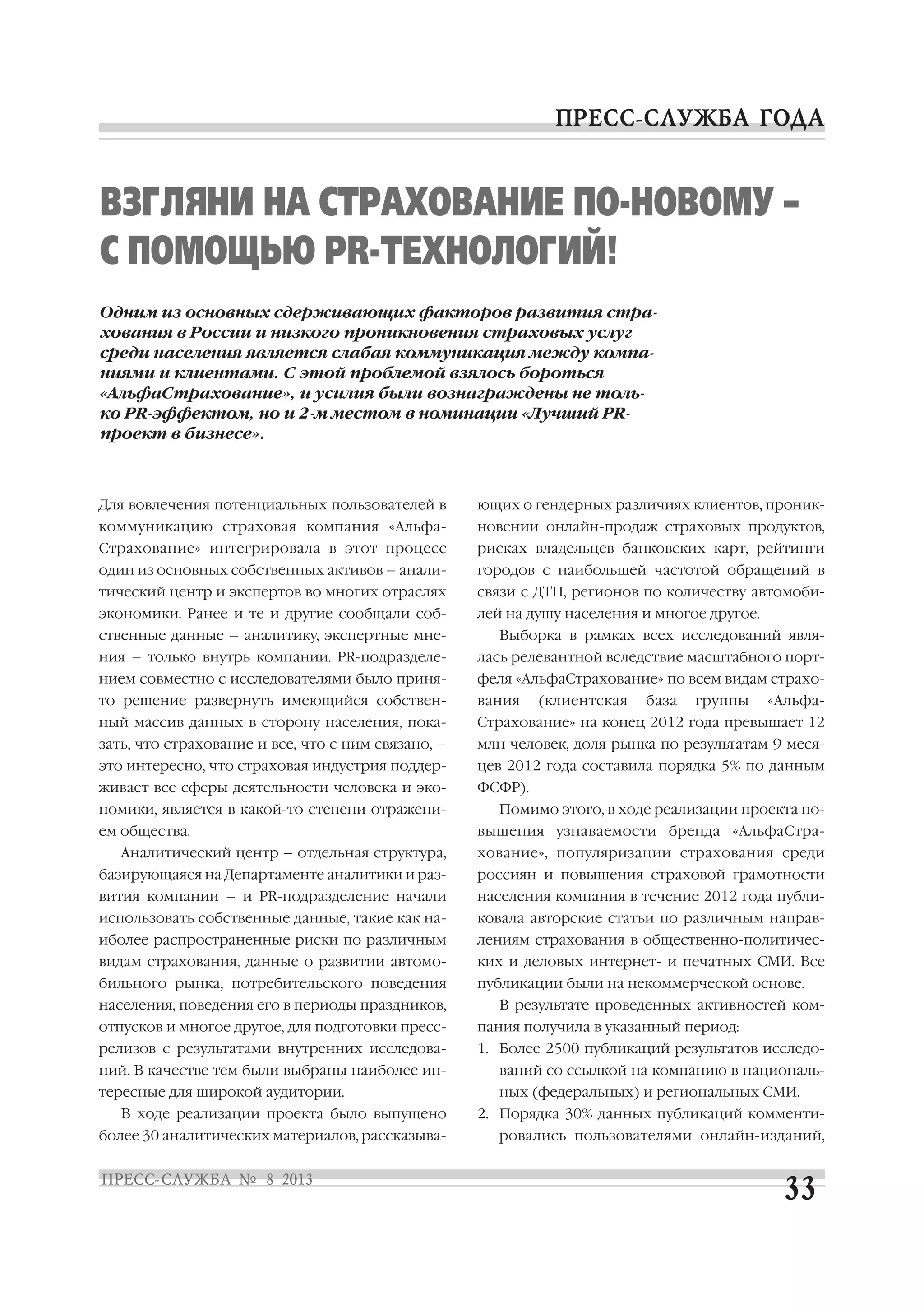 Для вовлечения потенциальных пользователей в
коммуникацию страховая компания «Альфа
Страхование» интегрировала в этот процесс
один из основных собственных активов – анали
тический центр и экспертов во многих отраслях
экономики. Ранее и те и другие сообщали соб
ственные данные – аналитику, экспертные мне
ния – только внутрь компании. PR подразделе
нием совместно с исследователями было приня
то решение развернуть имеющийся собствен
ный массив данных в сторону населения, пока
зать, что страхование и все, что с ним связано, –
это интересно, что страховая индустрия поддер
живает все сферы деятельности человека и эко
номики, является в какой то степени отражени
ем общества.
Аналитический центр – отдельная структура,
базирующаяся на Департаменте аналитики и раз
вития компании – и PR подразделение начали
использовать собственные данные, такие как на
иболее распространенные риски по различным
видам страхования, данные о развитии автомо
бильного рынка, потребительского поведения
населения, поведения его в периоды праздников,
отпусков и многое другое, для подготовки пресс
релизов с результатами внутренних исследова
ний. В качестве тем были выбраны наиболее ин
тересные для широкой аудитории.
В ходе реализации проекта было выпущено
более 30 аналитических материалов, рассказыва
ющих о гендерных различиях клиентов, проник
новении онлайн продаж страховых продуктов,
рисках владельцев банковских карт, рейтинги
городов с наибольшей частотой обращений в
связи с ДТП, регионов по количеству автомоби
лей на душу населения и многое другое.
Выборка в рамках всех исследований явля
лась релевантной вследствие масштабного порт
феля «АльфаСтрахование» по всем видам страхо
вания (клиентская база группы «Альфа
Страхование» на конец 2012 года превышает 12
млн человек, доля рынка по результатам 9 меся
цев 2012 года составила порядка 5% по данным
ФСФР).
Помимо этого, в ходе реализации проекта по
вышения узнаваемости бренда «АльфаСтра
хование», популяризации страхования среди
россиян и повышения страховой грамотности
населения компания в течение 2012 года публи
ковала авторские статьи по различным направ
лениям страхования в общественно политичес
ких и деловых интернет и печатных СМИ. Все
публикации были на некоммерческой основе.
В результате проведенных активностей ком
пания получила в указанный период:
1. Более 2500 публикаций результатов исследо
ваний со ссылкой на компанию в националь
ных (федеральных) и региональных СМИ.
2. Порядка 30% данных публикаций комменти
ровались пользователями онлайн изданий,
ВЗГЛЯНИ НА СТРАХОВАНИЕ ПО НОВОМУ –
С ПОМОЩЬЮ PR ТЕХНОЛОГИЙ!
Одним из основных сдерживающих факторов развития стра
хования в России и низкого проникновения страховых услуг
среди населения является слабая коммуникация между компа
ниями и клиентами. С этой проблемой взялось бороться
«АльфаСтрахование», и усилия были вознаграждены не толь
ко PR эффектом, но и 2 м местом в номинации «Лучший PR
проект в бизнесе».
 