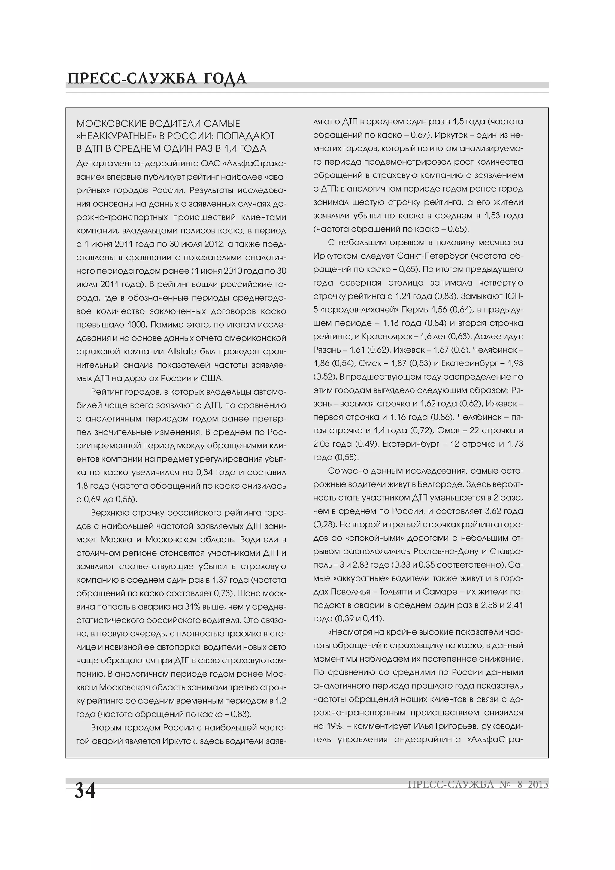 МОСКОВСКИЕ ВОДИТЕЛИ САМЫЕ
«НЕАККУРАТНЫЕ» В РОССИИ: ПОПАДАЮТ
В ДТП В СРЕДНЕМ ОДИН РАЗ В 1,4 ГОДА
Департамент андеррайтинга ОАО «АльфаСтрахо
вание» впервые публикует рейтинг наиболее «ава
рийных» городов России. Результаты исследова
ния основаны на данных о заявленных случаях до
рожно транспортных происшествий клиентами
компании, владельцами полисов каско, в период
с 1 июня 2011 года по 30 июля 2012, а также пред
ставлены в сравнении с показателями аналогич
ного периода годом ранее (1 июня 2010 года по 30
июля 2011 года). В рейтинг вошли российские го
рода, где в обозначенные периоды среднегодо
вое количество заключенных договоров каско
превышало 1000. Помимо этого, по итогам иссле
дования и на основе данных отчета американской
страховой компании Allstate был проведен срав
нительный анализ показателей частоты заявляе
мых ДТП на дорогах России и США.
Рейтинг городов, в которых владельцы автомо
билей чаще всего заявляют о ДТП, по сравнению
с аналогичным периодом годом ранее претер
пел значительные изменения. В среднем по Рос
сии временной период между обращениями кли
ентов компании на предмет урегулирования убыт
ка по каско увеличился на 0,34 года и составил
1,8 года (частота обращений по каско снизилась
с 0,69 до 0,56).
Верхнюю строчку российского рейтинга горо
дов с наибольшей частотой заявляемых ДТП зани
мает Москва и Московская область. Водители в
столичном регионе становятся участниками ДТП и
заявляют соответствующие убытки в страховую
компанию в среднем один раз в 1,37 года (частота
обращений по каско составляет 0,73). Шанс моск
вича попасть в аварию на 31% выше, чем у средне
статистического российского водителя. Это связа
но, в первую очередь, с плотностью трафика в сто
лице и новизной ее автопарка: водители новых авто
чаще обращаются при ДТП в свою страховую ком
панию. В аналогичном периоде годом ранее Мос
ква и Московская область занимали третью строч
ку рейтинга со средним временным периодом в 1,2
года (частота обращений по каско – 0,83).
Вторым городом России с наибольшей часто
той аварий является Иркутск, здесь водители заяв
ляют о ДТП в среднем один раз в 1,5 года (частота
обращений по каско – 0,67). Иркутск – один из не
многих городов, который по итогам анализируемо
го периода продемонстрировал рост количества
обращений в страховую компанию с заявлением
о ДТП: в аналогичном периоде годом ранее город
занимал шестую строчку рейтинга, а его жители
заявляли убытки по каско в среднем в 1,53 года
(частота обращений по каско – 0,65).
С небольшим отрывом в половину месяца за
Иркутском следует Санкт Петербург (частота об
ращений по каско – 0,65). По итогам предыдущего
года северная столица занимала четвертую
строчку рейтинга с 1,21 года (0,83). Замыкают ТОП
5 «городов лихачей» Пермь 1,56 (0,64), в предыду
щем периоде – 1,18 года (0,84) и вторая строчка
рейтинга, и Красноярск – 1,6 лет (0,63). Далее идут:
Рязань – 1,61 (0,62), Ижевск – 1,67 (0,6), Челябинск –
1,86 (0,54), Омск – 1,87 (0,53) и Екатеринбург – 1,93
(0,52). В предшествующем году распределение по
этим городам выглядело следующим образом: Ря
зань – восьмая строчка и 1,62 года (0,62), Ижевск –
первая строчка и 1,16 года (0,86), Челябинск – пя
тая строчка и 1,4 года (0,72), Омск – 22 строчка и
2,05 года (0,49), Екатеринбург – 12 строчка и 1,73
года (0,58).
Согласно данным исследования, самые осто
рожные водители живут в Белгороде. Здесь вероят
ность стать участником ДТП уменьшается в 2 раза,
чем в среднем по России, и составляет 3,62 года
(0,28). На второй и третьей строчках рейтинга горо
дов со «спокойными» дорогами с небольшим от
рывом расположились Ростов на Дону и Ставро
поль – 3 и 2,83 года (0,33 и 0,35 соответственно). Са
мые «аккуратные» водители также живут и в горо
дах Поволжья – Тольятти и Самаре – их жители по
падают в аварии в среднем один раз в 2,58 и 2,41
года (0,39 и 0,41).
«Несмотря на крайне высокие показатели час
тоты обращений к страховщику по каско, в данный
момент мы наблюдаем их постепенное снижение.
По сравнению со средними по России данными
аналогичного периода прошлого года показатель
частоты обращений наших клиентов в связи с до
рожно транспортным происшествием снизился
на 19%, – комментирует Илья Григорьев, руководи
тель управления андеррайтинга «АльфаСтра
 