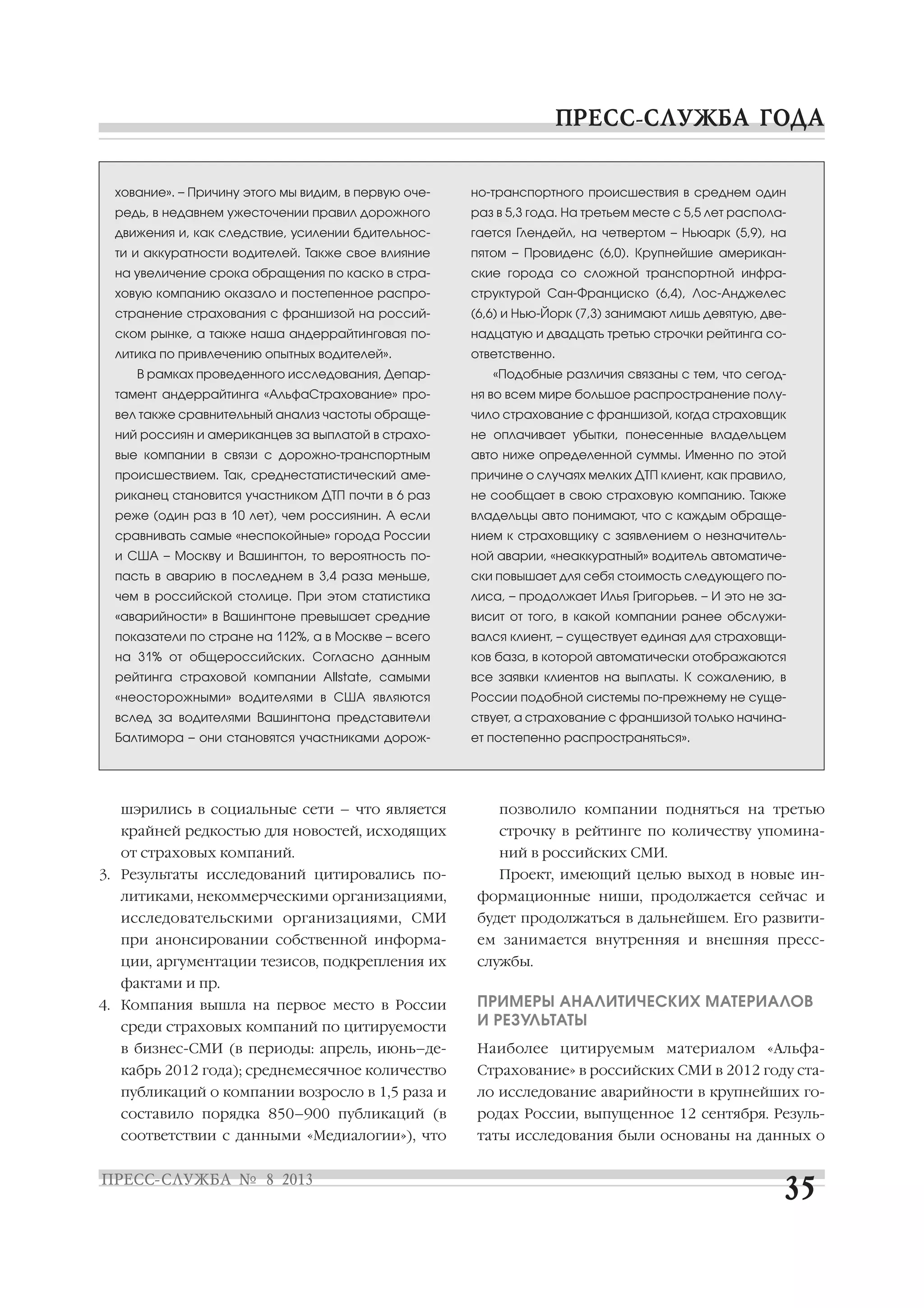 шэрились в социальные сети – что является
крайней редкостью для новостей, исходящих
от страховых компаний.
3. Результаты исследований цитировались по
литиками, некоммерческими организациями,
исследовательскими организациями, СМИ
при анонсировании собственной информа
ции, аргументации тезисов, подкрепления их
фактами и пр.
4. Компания вышла на первое место в России
среди страховых компаний по цитируемости
в бизнес СМИ (в периоды: апрель, июнь–де
кабрь 2012 года); среднемесячное количество
публикаций о компании возросло в 1,5 раза и
составило порядка 850–900 публикаций (в
соответствии с данными «Медиалогии»), что
позволило компании подняться на третью
строчку в рейтинге по количеству упомина
ний в российских СМИ.
Проект, имеющий целью выход в новые ин
формационные ниши, продолжается сейчас и
будет продолжаться в дальнейшем. Его развити
ем занимается внутренняя и внешняя пресс
службы.
ПРИМЕРЫ АНАЛИТИЧЕСКИХ МАТЕРИАЛОВ
И РЕЗУЛЬТАТЫ
Наиболее цитируемым материалом «Альфа
Страхование» в российских СМИ в 2012 году ста
ло исследование аварийности в крупнейших го
родах России, выпущенное 12 сентября. Резуль
таты исследования были основаны на данных о
хование». – Причину этого мы видим, в первую оче
редь, в недавнем ужесточении правил дорожного
движения и, как следствие, усилении бдительнос
ти и аккуратности водителей. Также свое влияние
на увеличение срока обращения по каско в стра
ховую компанию оказало и постепенное распро
странение страхования с франшизой на россий
ском рынке, а также наша андеррайтинговая по
литика по привлечению опытных водителей».
В рамках проведенного исследования, Депар
тамент андеррайтинга «АльфаСтрахование» про
вел также сравнительный анализ частоты обраще
ний россиян и американцев за выплатой в страхо
вые компании в связи с дорожно транспортным
происшествием. Так, среднестатистический аме
риканец становится участником ДТП почти в 6 раз
реже (один раз в 10 лет), чем россиянин. А если
сравнивать самые «неспокойные» города России
и США – Москву и Вашингтон, то вероятность по
пасть в аварию в последнем в 3,4 раза меньше,
чем в российской столице. При этом статистика
«аварийности» в Вашингтоне превышает средние
показатели по стране на 112%, а в Москве – всего
на 31% от общероссийских. Согласно данным
рейтинга страховой компании Allstate, самыми
«неосторожными» водителями в США являются
вслед за водителями Вашингтона представители
Балтимора – они становятся участниками дорож
но транспортного происшествия в среднем один
раз в 5,3 года. На третьем месте с 5,5 лет распола
гается Глендейл, на четвертом – Ньюарк (5,9), на
пятом – Провиденс (6,0). Крупнейшие американ
ские города со сложной транспортной инфра
структурой Сан Франциско (6,4), Лос Анджелес
(6,6) и Нью Йорк (7,3) занимают лишь девятую, две
надцатую и двадцать третью строчки рейтинга со
ответственно.
«Подобные различия связаны с тем, что сегод
ня во всем мире большое распространение полу
чило страхование с франшизой, когда страховщик
не оплачивает убытки, понесенные владельцем
авто ниже определенной суммы. Именно по этой
причине о случаях мелких ДТП клиент, как правило,
не сообщает в свою страховую компанию. Также
владельцы авто понимают, что с каждым обраще
нием к страховщику с заявлением о незначитель
ной аварии, «неаккуратный» водитель автоматиче
ски повышает для себя стоимость следующего по
лиса, – продолжает Илья Григорьев. – И это не за
висит от того, в какой компании ранее обслужи
вался клиент, – существует единая для страховщи
ков база, в которой автоматически отображаются
все заявки клиентов на выплаты. К сожалению, в
России подобной системы по прежнему не суще
ствует, а страхование с франшизой только начина
ет постепенно распространяться».
 