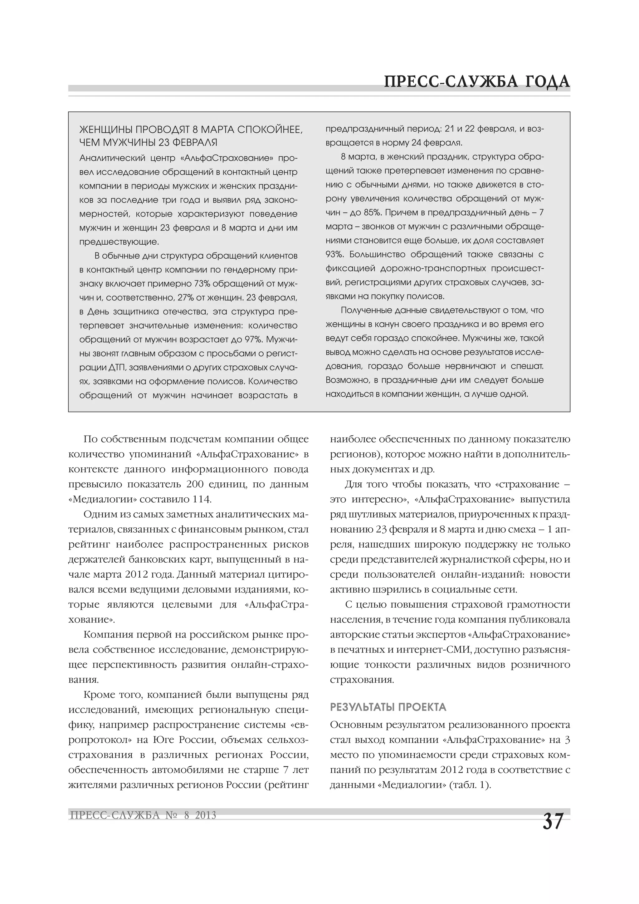По собственным подсчетам компании общее
количество упоминаний «АльфаСтрахование» в
контексте данного информационного повода
превысило показатель 200 единиц, по данным
«Медиалогии» составило 114.
Одним из самых заметных аналитических ма
териалов, связанных с финансовым рынком, стал
рейтинг наиболее распространенных рисков
держателей банковских карт, выпущенный в на
чале марта 2012 года. Данный материал цитиро
вался всеми ведущими деловыми изданиями, ко
торые являются целевыми для «АльфаСтра
хование».
Компания первой на российском рынке про
вела собственное исследование, демонстрирую
щее перспективность развития онлайн страхо
вания.
Кроме того, компанией были выпущены ряд
исследований, имеющих региональную специ
фику, например распространение системы «ев
ропротокол» на Юге России, объемах сельхоз
страхования в различных регионах России,
обеспеченность автомобилями не старше 7 лет
жителями различных регионов России (рейтинг
наиболее обеспеченных по данному показателю
регионов), которое можно найти в дополнитель
ных документах и др.
Для того чтобы показать, что «страхование –
это интересно», «АльфаСтрахование» выпустила
ряд шутливых материалов, приуроченных к празд
нованию 23 февраля и 8 марта и дню смеха – 1 ап
реля, нашедших широкую поддержку не только
среди представителей журналисткой сферы, но и
среди пользователей онлайн изданий: новости
активно шэрились в социальные сети.
С целью повышения страховой грамотности
населения, в течение года компания публиковала
авторские статьи экспертов «АльфаСтрахование»
в печатных и интернет СМИ, доступно разъясня
ющие тонкости различных видов розничного
страхования.
РЕЗУЛЬТАТЫ ПРОЕКТА
Основным результатом реализованного проекта
стал выход компании «АльфаСтрахование» на 3
место по упоминаемости среди страховых ком
паний по результатам 2012 года в соответствие с
данными «Медиалогии» (табл. 1).
ЖЕНЩИНЫ ПРОВОДЯТ 8 МАРТА СПОКОЙНЕЕ,
ЧЕМ МУЖЧИНЫ 23 ФЕВРАЛЯ
Аналитический центр «АльфаСтрахование» про
вел исследование обращений в контактный центр
компании в периоды мужских и женских праздни
ков за последние три года и выявил ряд законо
мерностей, которые характеризуют поведение
мужчин и женщин 23 февраля и 8 марта и дни им
предшествующие.
В обычные дни структура обращений клиентов
в контактный центр компании по гендерному при
знаку включает примерно 73% обращений от муж
чин и, соответственно, 27% от женщин. 23 февраля,
в День защитника отечества, эта структура пре
терпевает значительные изменения: количество
обращений от мужчин возрастает до 97%. Мужчи
ны звонят главным образом с просьбами о регист
рации ДТП, заявлениями о других страховых случа
ях, заявками на оформление полисов. Количество
обращений от мужчин начинает возрастать в
предпраздничный период: 21 и 22 февраля, и воз
вращается в норму 24 февраля.
8 марта, в женский праздник, структура обра
щений также претерпевает изменения по сравне
нию с обычными днями, но также движется в сто
рону увеличения количества обращений от муж
чин – до 85%. Причем в предпраздничный день – 7
марта – звонков от мужчин с различными обраще
ниями становится еще больше, их доля составляет
93%. Большинство обращений также связаны с
фиксацией дорожно транспортных происшест
вий, регистрациями других страховых случаев, за
явками на покупку полисов.
Полученные данные свидетельствуют о том, что
женщины в канун своего праздника и во время его
ведут себя гораздо спокойнее. Мужчины же, такой
вывод можно сделать на основе результатов иссле
дования, гораздо больше нервничают и спешат.
Возможно, в праздничные дни им следует больше
находиться в компании женщин, а лучше одной.
 