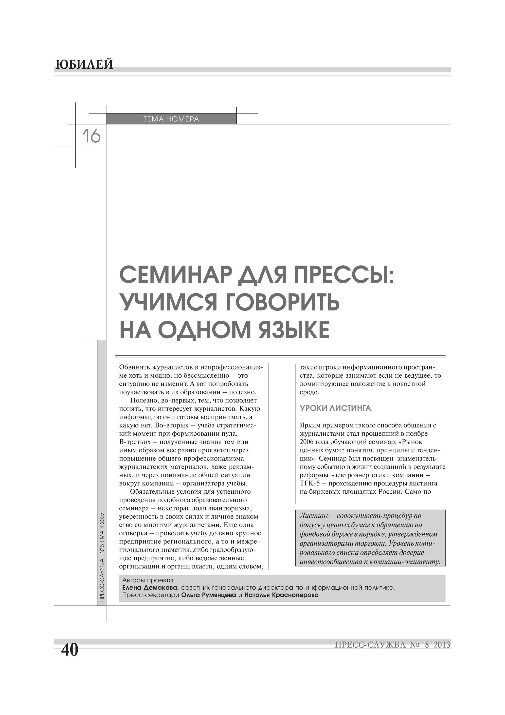 16
ме хоть и модно, но бессмысленно – это
ситуацию не изменит. А вот попробовать
поучаствовать в их образовании – полезно.
понять, что интересует журналистов. Какую
информацию они готовы воспринимать, а
кий момент при формировании пула.
иным образом все равно проявятся через
повышение общего профессионализма
ных, и через понимание общей ситуации
вокруг компании – организатора учебы.
Обязательные условия для успешного
проведения подобного образовательного
семинара – некоторая доля авантюризма,
ство со многими журналистами. Еще одна
оговорка – проводить учебу должно крупное
щее предприятие, либо ведомственные
организации и органы власти, одним словом,
СЕМИНАР ДЛЯ ПРЕССЫ:
УЧИМСЯ ГОВОРИТЬ
НА ОДНОМ ЯЗЫКЕ
ства, которые занимают если не ведущее, то
доминирующее положение в новостной
среде.
УРОКИ ЛИСТИНГА
Ярким примером такого способа общения с
журналистами стал прошедший в ноябре
2006 года обучающий семинар: «Рынок
ному событию в жизни созданной в результате
реформы электроэнергетики компании –
на биржевых площадках России. Само по
ТЕМА НОМЕРА
Авторы проекта:
Елена Демакова, советник генерального директора по информационной политике.
Ольга Румянцева и Наталья Красноперова
Листинг – совокупность процедур по
допуску ценных бумаг к обращению на
фондовой бирже в порядке, утвержденном
ровального списка определяет доверие
 