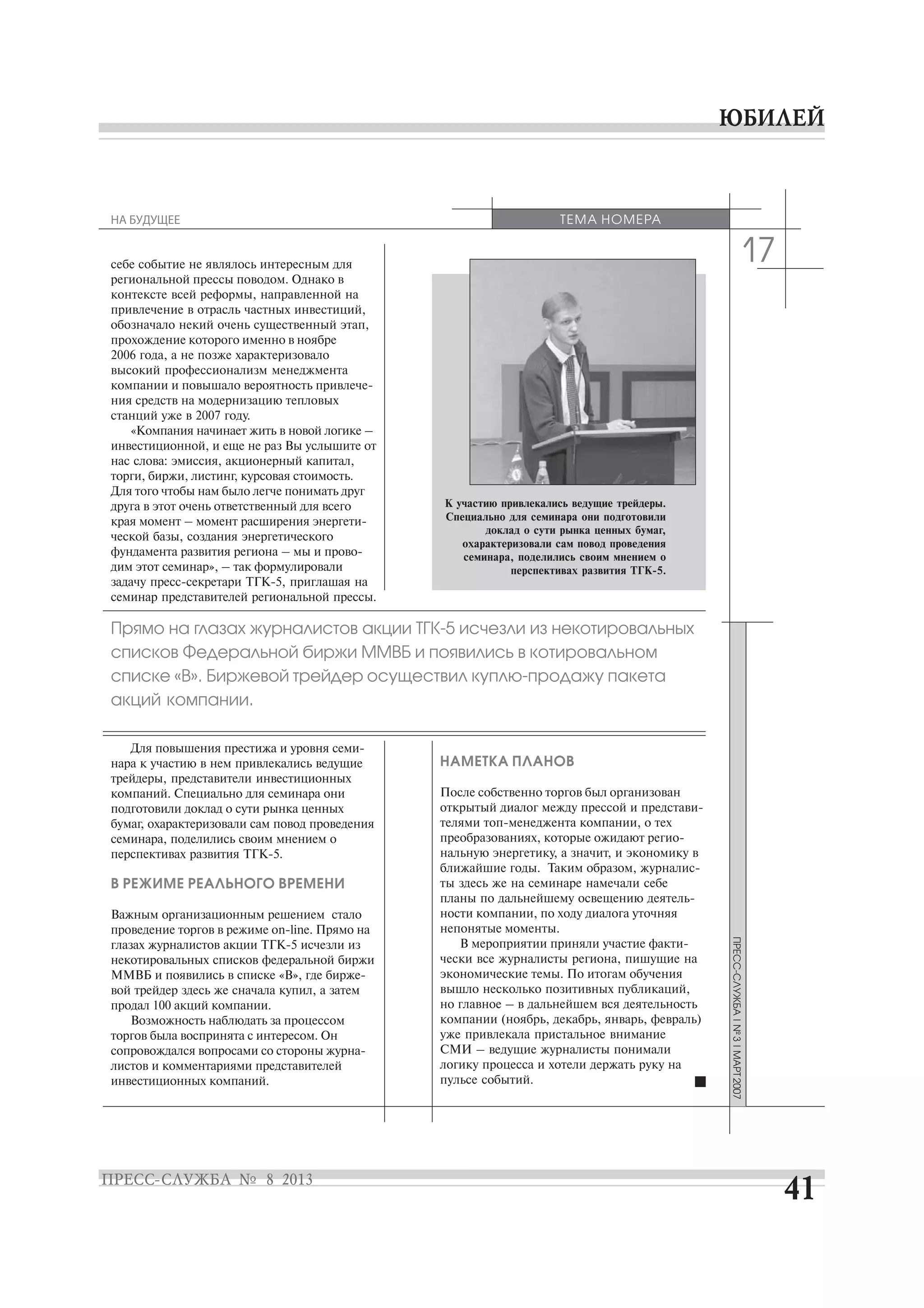 17
списков Федеральной биржи ММВБ и появились в котировальном
списке «В». Биржевой трейдер
акций компании.
себе событие не являлось интересным для
региональной прессы поводом. Однако в
контексте всей реформы, направленной на
привлечение в отрасль частных инвестиций,
обозначало некий очень существенный этап,
прохождение которого именно в ноябре
2006 года, а не позже характеризовало
высокий профессионализм менеджмента
ния средств на модернизацию тепловых
станций уже в 2007 году.
«Компания начинает жить в новой логике –
инвестиционной, и еще не раз Вы услышите от
нас слова: эмиссия, акционерный капитал,
торги, биржи, листинг, курсовая стоимость.
Для того чтобы нам было легче понимать друг
друга в этот очень ответственный для всего
ческой базы, создания энергетического
дим этот семинар», – так формулировали
семинар представителей региональной прессы.
нара к участию в нем привлекались ведущие
трейдеры, представители инвестиционных
компаний. Специально для семинара они
подготовили доклад о сути рынка ценных
бумаг, охарактеризовали сам повод проведения
семинара, поделились своим мнением о
В РЕЖИМЕ РЕАЛЬНОГО ВРЕМЕНИ
Важным организационным решением стало
некотировальных списков федеральной биржи
вой трейдер здесь же сначала купил, а затем
продал 100 акций компании.
Возможность наблюдать за процессом
торгов была воспринята с интересом. Он
листов и комментариями представителей
инвестиционных компаний.
НАМЕТКА ПЛАНОВ
После собственно торгов был организован
нальную энергетику, а значит, и экономику в
ты здесь же на семинаре намечали себе
ности компании, по ходу диалога уточняя
непонятые моменты.
чески все журналисты региона, пишущие на
экономические темы. По итогам обучения
вышло несколько позитивных публикаций,
но главное – в дальнейшем вся деятельность
компании (ноябрь, декабрь, январь, февраль)
уже привлекала пристальное внимание
СМИ – ведущие журналисты понимали
логику процесса и хотели держать руку на
пульсе событий.
ТЕМА НОМЕРАНА БУДУЩЕЕ
К участию привлекались ведущие трейдеры.
Специально для семинара они подготовили
доклад о сути рынка ценных бумаг,
охарактеризовали сам повод проведения
семинара, поделились своим мнением о
 