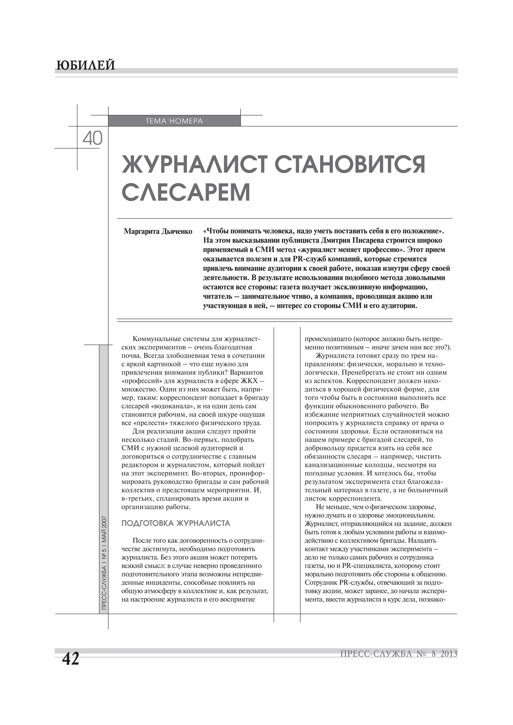 40
ЖУРНАЛИСТ СТАНОВИТСЯ
СЛЕСАРЕМ
«Чтобы понимать человека, надо уметь поставить себя в его положение».
На этом высказывании публициста Дмитрия Писарева строится широко
применяемый в СМИ метод «журналист меняет профессию». Этот прием
привлечь внимание аудитории к своей работе, показав изнутри сферу своей
деятельности. В результате использования подобного метода довольными
остаются все стороны: газета получает эксклюзивную информацию,
читатель – занимательное чтиво, а компания, проводящая акцию или
участвующая в ней, – интерес со стороны СМИ и его аудитории.
Маргарита Дьяченко
ских экспериментов – очень благодатная
почва. Всегда злободневная тема в сочетании
с яркой картинкой – что еще нужно для
привлечения внимания публики? Вариантов
«профессий» для журналиста в сфере ЖКХ –
мер, таким: корреспондент попадает в бригаду
слесарей «водоканала», и на один день сам
становится рабочим, на своей шкуре ощущая
все «прелести» тяжелого физического труда.
Для реализации акции следует пройти
СМИ с нужной целевой аудиторией и
договориться о сотрудничестве с главным
редактором и журналистом, который пойдет
мировать руководство бригады и сам рабочий
коллектив о предстоящем мероприятии. И,
организацию работы.
ПОДГОТОВКА ЖУРНАЛИСТА
честве достигнута, необходимо подготовить
журналиста. Без этого акция может потерять
всякий смысл: в случае неверно проведенного
денные инциденты, способные повлиять на
общую атмосферу в коллективе и, как результат,
на настроение журналиста и его восприятие
ТЕМА НОМЕРА
менно позитивным – иначе зачем нам все это?).
логически. Пренебрегать не стоит ни одним
диться в хорошей физической форме, для
того чтобы быть в состоянии выполнять все
функции обыкновенного рабочего. Во
избежание неприятных случайностей можно
попросить у журналиста справку от врача о
состоянии здоровья. Если остановиться на
нашем примере с бригадой слесарей, то
добровольцу придется взять на себя все
обязанности слесаря – например, чистить
канализационные колодцы, несмотря на
погодные условия. И хотелось бы, чтобы
тельный материал в газете, а не больничный
листок корреспондента.
Не меньше, чем о физическом здоровье,
нужно думать и о здоровье эмоциональном.
Журналист, отправляющийся на задание, должен
действию с коллективом бригады. Наладить
контакт между участниками эксперимента –
дело не только самих рабочих и сотрудника
морально подготовить обе стороны к общению.
 
