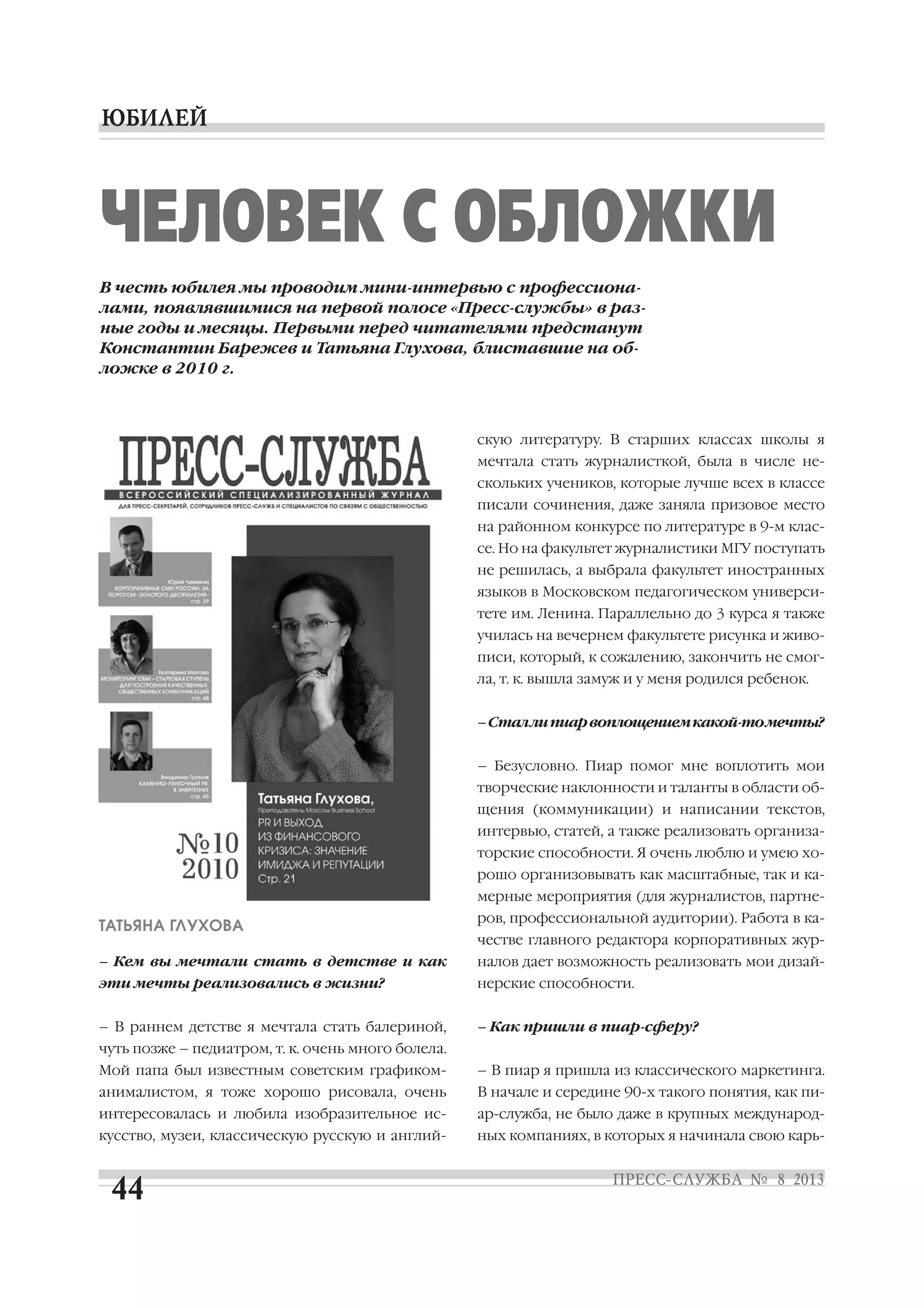 ТАТЬЯНА ГЛУХОВА
– Кем вы мечтали стать в детстве и как
эти мечты реализовались в жизни?
– В раннем детстве я мечтала стать балериной,
чуть позже – педиатром, т. к. очень много болела.
Мой папа был известным советским графиком
анималистом, я тоже хорошо рисовала, очень
интересовалась и любила изобразительное ис
кусство, музеи, классическую русскую и англий
скую литературу. В старших классах школы я
мечтала стать журналисткой, была в числе не
скольких учеников, которые лучше всех в классе
писали сочинения, даже заняла призовое место
на районном конкурсе по литературе в 9 м клас
се. Но на факультет журналистики МГУ поступать
не решилась, а выбрала факультет иностранных
языков в Московском педагогическом универси
тете им. Ленина. Параллельно до 3 курса я также
училась на вечернем факультете рисунка и живо
писи, который, к сожалению, закончить не смог
ла, т. к. вышла замуж и у меня родился ребенок.
–Сталлипиарвоплощениемкакой томечты?
– Безусловно. Пиар помог мне воплотить мои
творческие наклонности и таланты в области об
щения (коммуникации) и написании текстов,
интервью, статей, а также реализовать организа
торские способности. Я очень люблю и умею хо
рошо организовывать как масштабные, так и ка
мерные мероприятия (для журналистов, партне
ров, профессиональной аудитории). Работа в ка
честве главного редактора корпоративных жур
налов дает возможность реализовать мои дизай
нерские способности.
– Как пришли в пиар сферу?
– В пиар я пришла из классического маркетинга.
В начале и середине 90 х такого понятия, как пи
ар служба, не было даже в крупных международ
ных компаниях, в которых я начинала свою карь
ЧЕЛОВЕК С ОБЛОЖКИ
В честь юбилея мы проводим мини интервью с профессиона
лами, появлявшимися на первой полосе «Пресс службы» в раз
ные годы и месяцы. Первыми перед читателями предстанут
Константин Барежев и Татьяна Глухова, блиставшие на об
ложке в 2010 г.
 