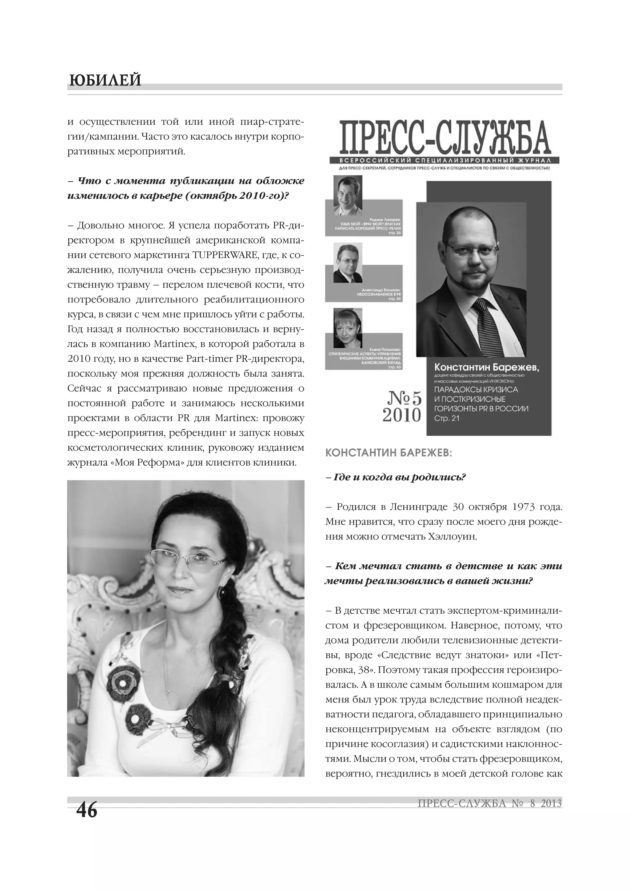 и осуществлении той или иной пиар страте
гии/кампании. Часто это касалось внутри корпо
ративных мероприятий.
– Что с момента публикации на обложке
изменилось в карьере (октябрь 2010 го)?
– Довольно многое. Я успела поработать PR ди
ректором в крупнейшей американской компа
нии сетевого маркетинга TUPPERWARE, где, к со
жалению, получила очень серьезную производ
ственную травму – перелом плечевой кости, что
потребовало длительного реабилитационного
курса, в связи с чем мне пришлось уйти с работы.
Год назад я полностью восстановилась и верну
лась в компанию Martinex, в которой работала в
2010 году, но в качестве Part timer PR директора,
поскольку моя прежняя должность была занята.
Сейчас я рассматриваю новые предложения о
постоянной работе и занимаюсь несколькими
проектами в области PR для Martinex: провожу
пресс мероприятия, ребрендинг и запуск новых
косметологических клиник, руковожу изданием
журнала «Моя Реформа» для клиентов клиники.
КОНСТАНТИН БАРЕЖЕВ:
– Где и когда вы родились?
– Родился в Ленинграде 30 октября 1973 года.
Мне нравится, что сразу после моего дня рожде
ния можно отмечать Хэллоуин.
– Кем мечтал стать в детстве и как эти
мечты реализовались в вашей жизни?
– В детстве мечтал стать экспертом криминали
стом и фрезеровщиком. Наверное, потому, что
дома родители любили телевизионные детекти
вы, вроде «Следствие ведут знатоки» или «Пет
ровка, 38». Поэтому такая профессия героизиро
валась. А в школе самым большим кошмаром для
меня был урок труда вследствие полной неадек
ватности педагога, обладавшего принципиально
неконцентрируемым на объекте взглядом (по
причине косоглазия) и садистскими наклоннос
тями. Мысли о том, чтобы стать фрезеровщиком,
вероятно, гнездились в моей детской голове как
 